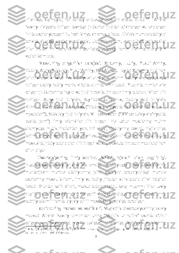 o lchovga   sig maydi,   har   qanday   andozalar   ham   bir   chetda   qoladi.”ʻ ʻ 3
    Alisher
Navoiy o zigacha bo lgan davrdagi ijodkorlar ijodidan ta’sirlangan va oziqlangan	
ʻ ʻ
holda asarlar yaratgani bu hech kimga sir emas, albatta. O zbek mumtoz adabiyoti	
ʻ
tarixida   shunday   asarlar   yaratilganki,   ular   makon   ham,   zamon   ham   tanlamasligi
bilan   oradan   bir   necha   asrlar   o tganligiga   qaramay   hamon   o zining   boqiyligini	
ʻ ʻ
saqlab kelmoqda. 
Mavzuning   o`rganilish   darajasi.   Xorazmiy,   Lutfiy,   Yusuf   Amiriy,
Gadoiy, Atoiy, Sakkokiy, Yusuf Amiriy, Said Ahmad, Haydar Xorazmiy ijodi ham
jahon   sharqshunosligi     va   adabiyotshunosligida   muhim   adabiy   ahamiyatga   ega
bo lgan   adabiy-badiiy   manba   sifatida   alohida   o rin   tutadi.   Yuqorida   nomlari   zikr	
ʻ ʻ
etilgan ijodkorlarning hayoti va ijodi borasida bir qator ilmiy tadqiqot ishlari olib
borilgan.   Atoiy   ijodi   bo yicha   Sayfiddin   Rafiddinov,   Gadoiy   ijodi   bo yicha	
ʻ ʻ
Koprulu,   shuningdek,   H.Aslanova   (“Gadoiy   she’riyatida  badiiy   mahorat   va   uslub
masalalari”), Sakkokiy ijodi bo yicha M.Hasanovalar  (“XV asr turkiy she’riyatida	
ʻ
qasida   janri”)   ilmiy   izlanishlar   olib   borgan.   Biz   uchun   masalaning   muhim
ahamiyatga   molik   jihatlaridan   yana   biri   shuki,   Gadoiyning   devoni     ingliz   tiliga
tarjima qilingan va chop etilgan. Ayniqsa, turkshunos olimlardan Koprulu Gadoiy
mavzusida jiddiy tadqiqotlar olib borgan va shu mavzuda bir qator maqolalar ham
e’lon qilgan.
Dissertatsiyaning   ilmiy-tadqiqot   ishlari   rejalari   bilan   bog`liqligi.
Bugungi kunda adabiyotshunoslikda  amalga  oshirilayotgan  ilmiy tadqiqotlarning
mundarijasini   mumtoz   adabiyotning   jahon   adabiyoti   taraqqiyotidagi   mumtoz
asarlarning   mavzu   ko`lami,   ilmiy   va   badiiy   jihatdan   xolis   tadqiq   qilish   belgilab
beradi. Shundan  kelib chiqib,   mazkur  tadqiqot  ushbu keng   muammo bilan uzviy
bog`liq   holda   “Navoiy   nigohi   tushgan”   shoirlar   ijodidagi   Yor   obrazi   va   uning
tadrijiy takomili hamda qiyosiy tahlili masalasini yoritishga qaratilgan. 
Tadqiqotning   maqsad   va   vazifalari.   Magistrlik   dissertatsiyasining   asosiy
maqsadi   Alisher   Navoiy   tomonidan   uning   “Majolis   un-nafois”   asarida   e’tirof
etilgan   va   “Navoiyning   nigohi   tushgan”   to plamiga   kiritilgan   shoirlarning	
ʻ
3
  М.Али, Б.Қосимов, Р.Нурматова Навоийнинг нигоҳи тушган... Т.: Ғафур Ғулом номидаги Адабиёт ва 
саньат нашриёти-1986. 5-6-бетлар.
3 