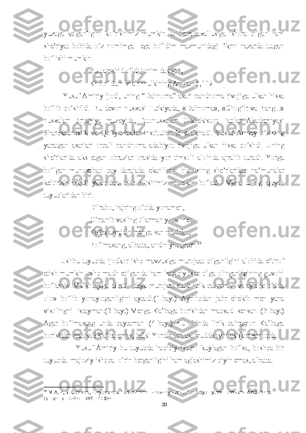yuzaga   kelganligini   ko rishimiz   mumkin.   U   ham   taxallusiga   ishora   qilgan   hamʻ
she’riyat   bobida   o z   nomimga     ega   bo ldim   mazmunidagi   fikrni   nazarda   tutgan	
ʻ ʻ
bo lishi mumkin.	
ʻ
Bu Jamshid o ldi jonim dastgiri,	
ʻ
Ki bo ldum she’r mulkining Amiri. [6,119]	
ʻ
                Yusuf Amiriy ijodi, uning “Dahnoma” asari pandnoma rivojiga ulkan hissa
bo lib  qo shildi.  Bu  devon  nusxasi  Turkiyada,  «Dahnoma»,  «Chog ir   va  Bang...»	
ʻ ʻ ʻ
nusxalari   Britaniya   muzeyida,   fotonusxalari   O zbekiston   Fanlar   Akademiyasi	
ʻ
Sharqshunoslik   va   Qo lyozmalar   institutlarida   saqlanadi.   Yusuf   Amiriy   o zining	
ʻ ʻ
yaratgan   asarlari   orqali   pandnoma   adabiyot   rivojiga   ulkan   hissa   qo shdi.  	
ʻ Uning
she’rlarida   aks   etgan   obrazlar   orasida   yor   timsoli   alohida   ajralib   turadi.   Yorga
bo lgan   munosabati   qay   darajada   ekanligini   biz   uning   she’rlaridan   na’munalar	
ʻ
keltirish   orqali   yaqindan   bilib   olishimiz   mumkin   bo ladi.   Mana   uning   ajoyib	
ʻ
tuyuqlaridan biri:
Dilrabo, hajring o tida yonamen,	
ʻ
O rtanib vasling tilarman yona men.	
ʻ
Ka'ba azmidin manga san muddao,
Bo lmasang, albatta, andin yonamen.
ʻ 29
             Ushbu tuyuqda ijodkor ishq mavzusiga murojaat qilganligini alohida e’tirof
etish mumkin. Ishq madh etilganda ham haqiqiy ishq tilga olinganligining guvohi
bo lamiz. Ma’shuqaga dilrabo deya murojaat etadi lirik qahramon va ayriliq o tida	
ʻ ʻ
olov   bo lib   yonayotganligini   aytadi.(1-bayt)   Ayriliqdan   jabr   chekib   men   yana	
ʻ
visolingni   istayman.(2-bayt) Menga Ka’baga borishdan maqsad   sensan.  (3-bayt)
Agar   bo lmasang   unda   qaytaman   .(4-bayt)   Bu   o rinda   lirik   qahramon   Ka’baga
ʻ ʻ
borishdan maqsad Ka’ba emas, balki Yordir deb asl muddaosini oshkor etmoqda. 
                      Yusuf   Amiriy   bu   tuyuqda   haqiqiy   ishqni   kuylagan   bo lsa,   boshqa   bir	
ʻ
tuyuqda  majoziy ishqqa  o rin berganligini ham aglashimiz qiyin emas, albatta. 	
ʻ
29
  М.Али, Б.Қосимов, Р.Нурматова Навоийнинг нигоҳи тушган... Т.: Ғафур Ғулом номидаги Адабиёт ва 
саньат нашриёти-1986. 140 бет  
30 