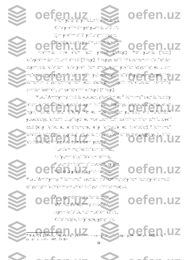 Sham yanglig  yonadur boshimda o t,ʻ ʻ
Ko z yoshimdin yer yuzinda undi o t.	
ʻ ʻ
Qon yoshim qildi yo lungni lolazor,	
ʻ
Muncha taqsir ayladim,qonimdan o t.	
ʻ 30
Boshimda   olov   sham   kabi   yonadi   (1-bayt).   Yer   yuzida   (hatto)
ko zyoshimdan o t unib chiqdi (2-bayt). 3-baytga kelib lirik qahramon o z fikridan	
ʻ ʻ ʻ
qaytmoqda   ko zidan     ko z   yoshi   ham   emas,   qonli   yoshlar   kelganligi   va   u   qon	
ʻ ʻ
ma’shuqaning   yo lini   lolazor   qilib   yuborganligini   ta’kidlaydi   va   nihoyat   lirik	
ʻ
qahramon   qilganlarining   bari   xato   ekanligini     aytib   ma’shuqadan   oshiqning
qonidan kechishi, uni avf etishini so raydi (4-bayt).	
ʻ
              Yusuf Amiriyning ijodida xususan, g azallari va “Dahnoma” asarida haqiqiy	
ʻ
ishqni   ko proq   madh   etganligi   ayon   bo ladi.   Devoniga   kirgan   she’rlarida   shoir	
ʻ ʻ
hayot   haqida   chuqur   falsafiy   fikr   va   mushohadalar   yuritadi,   ishq-muhabbatni
yuksaklarga   ko tarib   ulug laydi   va   mashuqani   turli   tashbihlar   bilan   ta’rifu   tavsif	
ʻ ʻ
etadi.(«Ey   ko za...»,   «Telbaman»,   «Ey   ko ngul»   va   boshqalar).
ʻ ʻ   “Dahnoma”
tarkibida keltirilgan  quyidagi  g azalda ijodkor o zini alifga mengzaydi va bu bilan	
ʻ ʻ
kitobat san’atining go zal namunasini yaratadi. 	
ʻ
Tuzotkim majlise bo ston ichinda,	
ʻ
Bo yumni elt aliftek lom ichinda.	
ʻ
Yuzumdin bog ni qil tozakim, ey yor,	
ʻ
Yaroshur yosmin rayhon ichinda.
Yusuf Amiriyning  “Dahnoma”  asaridan biz ham majoziy ham haqiqiy ishq madh
etilganligini ko rishimiz mumkin bo lgan o rinlar mavjud.	
ʻ ʻ ʻ
Alo, ey mehrning tobanda mohi,
Malohat kishvarining podshohi.
Jayron ko zluk, buti mushkin kulola,	
ʻ
Ko zi nargis, bo yi sarv, yengi lola.	
ʻ ʻ
30
  М.Али, Б.Қосимов, Р.Нурматова Навоийнинг нигоҳи тушган... Т.: Ғафур Ғулом номидаги Адабиёт ва 
саньат нашриёти-1986. 139  бет  
31 