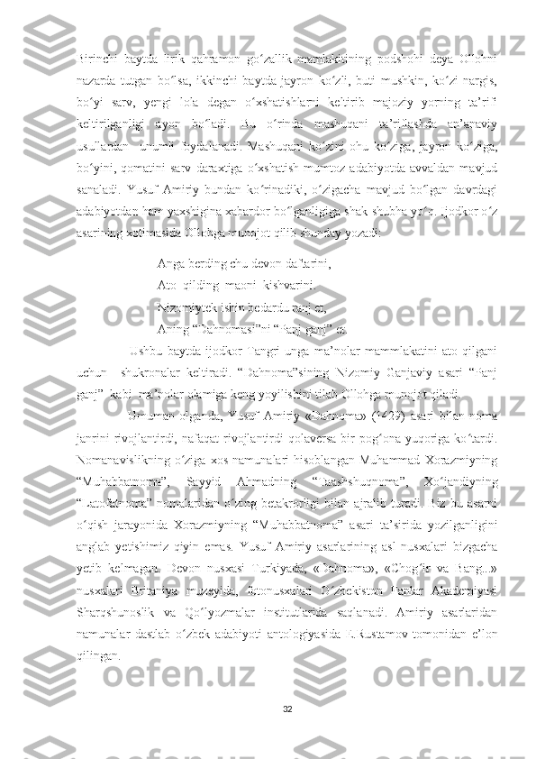 Birinchi   baytda   lirik   qahramon   go zallik   mamlakitining   podshohi   deya   Ollohniʻ
nazarda   tutgan   bo lsa,   ikkinchi   baytda   jayron   ko zli,   buti   mushkin,   ko zi   nargis,	
ʻ ʻ ʻ
bo yi   sarv,   yengi   lola   degan   o xshatishlarni   keltirib   majoziy   yorning   ta’rifi	
ʻ ʻ
keltirilganligi   ayon   bo ladi.   Bu   o rinda   mashuqani   ta’riflashda   an’anaviy	
ʻ ʻ
usullardan     unumli   foydalanadi.   Mashuqani   ko zini   ohu   ko ziga,   jayron   ko ziga,	
ʻ ʻ ʻ
bo yini,   qomatini   sarv   daraxtiga   o xshatish   mumtoz   adabiyotda   avvaldan   mavjud	
ʻ ʻ
sanaladi.   Yusuf   Amiriy   bundan   ko rinadiki,   o zigacha   mavjud   bo lgan   davrdagi	
ʻ ʻ ʻ
adabiyotdan ham yaxshigina xabardor bo lganligiga shak-shubha yo q. Ijodkor o z	
ʻ ʻ ʻ
asarining xotimasida Ollohga munojot qilib shunday yozadi:
Anga berding chu devon daftarini,
Ato  qilding  maoni  kishvarini.
Nizomiytek ishin bedardu ranj et,
Aning “Dahnomasi”ni “Panj ganj” et.
                      Ushbu   baytda   ijodkor   Tangri   unga   ma’nolar   mammlakatini   ato   qilgani
uchun     shukronalar   keltiradi.   “Dahnoma”sining   Nizomiy   Ganjaviy   asari   “Panj
ganj”  kabi  ma’nolar olamiga keng yoyilishini tilab Ollohga munojot qiladi.
                    Umuman   olganda,   Yusuf   Amiriy   «Dahnoma»   (1429)   asari   bilan   noma
janrini  rivojlantirdi,  nafaqat  rivojlantirdi   qolaversa  bir   pog ona  yuqoriga  ko tardi.	
ʻ ʻ
Nomanavislikning   o ziga   xos   namunalari   hisoblangan   Muhammad   Xorazmiyning	
ʻ
“Muhabbatnoma”,   Sayyid   Ahmadning   “Taashshuqnoma”,   Xo jandiyning	
ʻ
“Latofatnoma”   nomalaridan   o zing   betakrorligi   bilan   ajralib   turadi.   Biz   bu   asarni	
ʻ
o qish   jarayonida   Xorazmiyning   “Muhabbatnoma”   asari   ta’sirida   yozilganligini	
ʻ
anglab   yetishimiz   qiyin   emas.   Yusuf   Amiriy   asarlarining   asl   nusxalari   bizgacha
yetib   kelmagan.   Devon   nusxasi   Turkiyada,   «Dahnoma»,   «Chog ir   va   Bang...»	
ʻ
nusxalari   Britaniya   muzeyida,   fotonusxalari   O zbekiston   Fanlar   Akademiyasi	
ʻ
Sharqshunoslik   va   Qo lyozmalar   institutlarida   saqlanadi.   Amiriy   asarlaridan	
ʻ
namunalar   dastlab   o zbek   adabiyoti   antologiyasida   E.Rustamov   tomonidan   e’lon	
ʻ
qilingan. 
32 