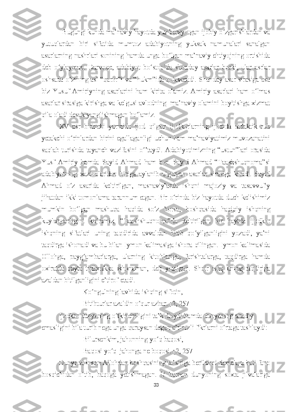             Bugungi kunda ma’naviy hayotda yuz berayotgan ijobiy o zgarishlardan vaʻ
yutuqlardan   biri   sifatida   mumtoz   adabiyotning   yuksak   namunalari   sanalgan
asarlarning nashrlari sonining hamda unga bo lgan ma’naviy ehtiyojning ortishida	
ʻ
deb   o ylayman.   Darvoqe,   adabiyot   bo stonida   shunday   asarlar   borki,   ular   asrlar	
ʻ ʻ
oshsada o zining asl “qaror”i va “hukm”ida qolaveradi. Shunday asar sirasiga esa	
ʻ
biz   Yusuf   Amiriyning   asarlarini   ham   kirita   olamiz.   Amiriy   asarlari   ham   o lmas	
ʻ
asarlar sirasiga kirishga va kelgusi avlodning  ma’naviy olamini boyitishga xizmat
qila oladi desak yanglishmagan bo lamiz.	
ʻ
XV   asr   birinchi   yarmida   ijod   qilgan   ijodkorlarning   ijodida   didaktik   ruh
yetakchi o rinlardan birini egallaganligi  uchun ham ma’naviyatimiz muvozanatini	
ʻ
saqlab   turishda   tayanch   vazifasini   o ’taydi.   Adabiyotimizning   “ustun”lari   orasida	
ʻ
Yusf   Amiriy   hamda   Sayid   Ahmad   ham   bor.   Sayid   Ahmad   “Taashshuqnoma”si
adabiyotning   xazinalaridan   biriga   aylanib   ulgurgan   asarlar   sirasiga   kiradi.   Sayid
Ahmad   o z   asarida   keltirilgan,   masnaviylarda   ishqni   majoziy   va   tasavvufiy	
ʻ
jihatdan ikki tomonlama tarannum etgan. Bir o rinda biz hayotda duch kelishimiz	
ʻ
mumkin   bo lgan   mashuqa   haqida   so z   borsa,   boshqasida   haqiqiy   ishqning	
ʻ ʻ
kuylanganligini   ko ramiz.   “Taashshuqnoma”da   keltirilgan   bir   baytda   ijodkor	
ʻ
ishqning   sifatlari   uning   taqdirida   avvaldan   bitib   qo yilganligini   yozadi,   ya’ni	
ʻ
taqdirga ishonadi va bu bilan Iymon kalimasiga ishora qilingan. Iymon kalimasida
Ollohga,   payg ambarlarga,   ularning   kitoblariga,   farishtalarga,   taqdirga   hamda	
ʻ
oxiratda   qayta   tirilmakka   ishonaman,   deb   yozilgan.   Shoir   ishq   uning   taqdiriga
azaldan bitilganligini e’tirof etadi.
Ko ngulning lavhida ishqing sifotin,	
ʻ
Bitibturlar azaldin o qur azbar. [2, 257]	
ʻ
Ijodkor dunyoning o tkinchiligini ta’kidlaydi hamda dunyoning abadiy 	
ʻ
emasligini bila turib nega unga qaraysan degan e’tirozli fikrlarni o rtaga tashlaydi:	
ʻ
Bilursenkim, jahonning yo q baqosi,	
ʻ
Baqosi yo q  jahonga ne boqosi. [2, 257]	
ʻ
Dunyoda inson Allohdan boshqasining ta’siriga berildimi demak, u hali fano
bosqichidan   o tib,   baqoga   yetishmagan.   U   hamon   dunyoning   soxta   jilvalariga	
ʻ
33 