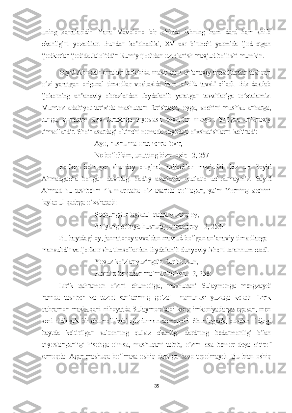 uning   zarralaridir.   Yana   Mavolono   bir   o’rinda   ishning   ham   dard   ham   shifo
ekanligini   yozadilar.   Bundan   ko’rinadiki,   XV   asr   birinchi   yarmida   ijod   etgan
ijodkorlar ijodida Jaloliddin Rumiy ijodidan oziqlanish mavjud bo’lishi mumkin.
Sayid Ahmad nomalari tarkibida mashuqani an’anaviy timsollardan tashqari
o zi   yaratgan   original   timsollar   vositasida   ham   ta’rifu   tavsif   qiladi.   Biz   dastlabʻ
ijokorning   an’anaviy   obrazlardan   foydalanib   yaratgan   tasvirlariga   to xtalamiz.	
ʻ
Mumtoz   adabiyot   tarixida   mashuqani   farishtaga,   oyga,   sochini   mushku   anbarga,
tunga,   qomatini   sarv   daraxtiga   qiyoslash   avvaldan   mavjud   bo lgan   an’anaviy	
ʻ
timsollardir. Shoir asardagi oltinchi nomada quyidagi o xshatishlarni keltiradi:	
ʻ
Ayo, husnu malohat ichra foxir,
Ne bo ldikim, unutting bizni oxir. [2, 257]	
ʻ
Ijodkor   keltirgan   shunday   original   tashbehlar   mavjudki,   biz   uni   Sayid
Ahmadgacha   bo lgan   davrdagi   badiiy   asarlarda   mutlaqo   uchratmaymiz.   Sayid	
ʻ
Ahmad   bu   tashbehni   ilk   marotaba   o z   asarida   qo llagan,   ya’ni   Yorning   sochini	
ʻ ʻ
laylat ul-qadrga o xshatadi:	
ʻ
Sochungdur laylatul-qadru yuzing oy,
Bo yung to biyu husnung jannattoroy. [2, 258]	
ʻ ʻ
Bu baytdagi oy, jannatoroy avvaldan mavjud bo lgan an’anaviy timsollarga 	
ʻ
mansubdir va ijodkor shu timsollardan foydalanib dunyoviy ishqni tarannum etadi.
Yovuz ko zlar yuzingdin dur bo lsun,	
ʻ ʻ
Jamolindin jahon ma’mur bo lsin. [2, 258]	
ʻ
Lirik   qahramon   o zini   chumoliga,   mashuqani   Sulaymonga   mengzaydi	
ʻ
hamda   tashbeh   va   tazod   san’atining   go zal     namunasi   yuzaga   keladi.   Lirik	
ʻ
qahramon mashuqani nihoyatda Sulaymon kabi keng imkoniyatlarga egasan, men
seni oldingda bir chumoli kabi ojizdirman demoqchi. Shuningdek, bundan oldingi
baytda   keltirilgan   sultonning   qulsiz   ekanligi   dardning   bedarmonligi   bilan
qiyoslanganligi   hisobga   olinsa,   mashuqani   tabib,   o zini   esa   bemor   deya   e’tirof	
ʻ
etmoqda. Agar  mashuqa  bo lmasa  oshiq dardiga davo topolmaydi. Bu bian  oshiq	
ʻ
35 