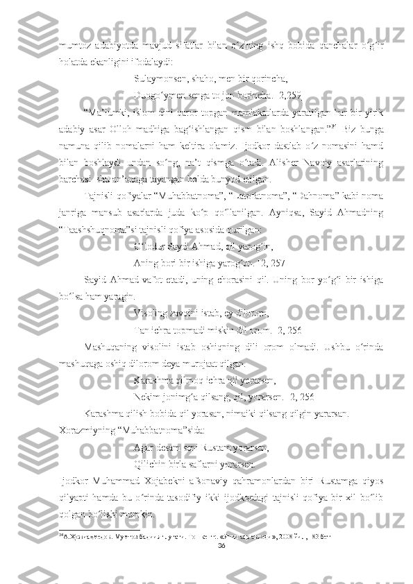 mumtoz   adabiyotda   mavjud   sifatlar   bilan   o zining   ishq   bobida   qanchalar   o g irʻ ʻ ʻ
holatda ekanligini ifodalaydi:
Sulaymonsen, shaho, men bir qorincha,
Duogo ymen senga to jon borincha. [2,259]	
ʻ
“Ma’lumki,   islom   dini   qaror   topgan   mamlakatlarda   yaratilgan   har   bir   yirik
adabiy   asar   Olloh   madhiga   bag ishlangan   qism   bilan   boshlangan.”	
ʻ 34
  Biz   bunga
namuna   qilib   nomalarni   ham   keltira   olamiz.   Ijodkor   dastlab   o z   nomasini   hamd	
ʻ
bilan   boshlaydi   undan   so ng,   na’t   qismga   o tadi.   Alisher   Navoiy   asarlarining	
ʻ ʻ
barchasi  shu an’anaga tayangan holda bunyod etilgan.
Tajnisli qofiyalar “Muhabbatnoma”, “Latofatnoma”, “Dahnoma” kabi noma
janriga   mansub   asarlarda   juda   ko p   qo llanilgan.   Ayniqsa,   Sayid   Ahmadning	
ʻ ʻ
“Taashshuqnoma”si tajnisli qofiya asosida qurilgan:
O lodur Saydi Ahmad, qil yarog in,	
ʻ ʻ
Aning bori bir ishiga yarog on. [2, 257]	
ʻ
Sayid   Ahmad   vafot   etadi,   uning   chorasini   qil.   Uning   bor   yo g i   bir   ishiga	
ʻ ʻ
bo lsa ham yaragin.	
ʻ
Visoling zavqini istab, ey dilorom,
Tan ichra topmadi miskin dil orom. [2, 256]
Mashuqaning   visolini   istab   oshiqning   dili   orom   olmadi.   Ushbu   o rinda	
ʻ
mashuqaga oshiq dilorom deya murojaat qilgan.
Karashma qilmoq ichra qil yorarsen, 
Nekim jonimg a qilsang, qil, yorarsen. [2, 256]	
ʻ
Karashma qilish bobida qil yorasan, nimaiki qilsang qilgin yararsan.
Xorazmiyning “Muhabbatnoma”sida:
Agar desam seni Rustam yorarsen,
Qilichin birla saflarni yorarsen.
Ijodkor   Muhammad   Xojabekni   afsonaviy   qahramonlardan   biri   Rustamga   qiyos
qilyapti   hamda   bu   o rinda   tasodifiy   ikki   ijodkordagi   tajnisli   qofiya   bir   xil   bo lib	
ʻ ʻ
qolgan bo lishi mumkin. 	
ʻ
34
А.Ҳожиаҳмедов. Мумтоз бадиият луғати. Тошкент:. «Янги аср авлоди», 2008 йил, 183 бет 
36 