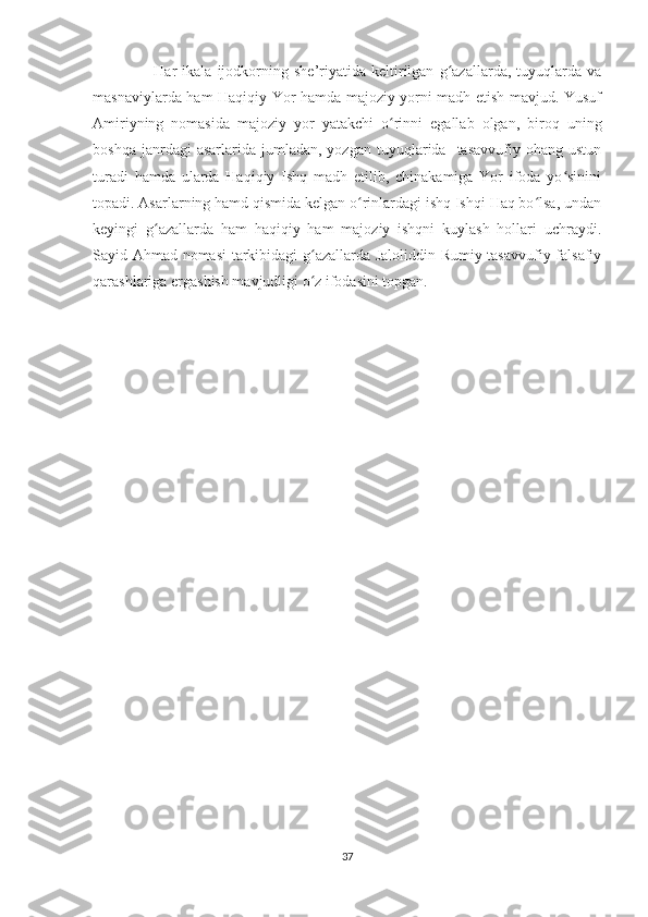                       Har   ikala   ijodkorning   she’riyatida   keltirilgan   g azallarda,   tuyuqlarda   vaʻ
masnaviylarda ham Haqiqiy Yor hamda majoziy yorni madh etish mavjud. Yusuf
Amiriyning   nomasida   majoziy   yor   yatakchi   o rinni   egallab   olgan,   biroq   uning	
ʻ
boshqa  janrdagi  asarlarida  jumladan,  yozgan   tuyuqlarida    tasavvufiy   ohang  ustun
turadi   hamda   ularda   Haqiqiy   Ishq   madh   etilib,   chinakamiga   Yor   ifoda   yo sinini	
ʻ
topadi. Asarlarning hamd qismida kelgan o rinlardagi ishq Ishqi Haq bo lsa, undan	
ʻ ʻ
keyingi   g azallarda   ham   haqiqiy   ham   majoziy   ishqni   kuylash   hollari   uchraydi.	
ʻ
Sayid Ahmad nomasi tarkibidagi g azallarda Jaloliddin Rumiy tasavvufiy-falsafiy	
ʻ
qarashlariga ergashish mavjudligi o z ifodasini topgan. 
ʻ
37 