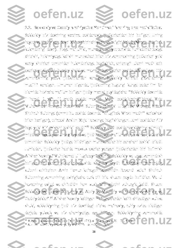 2.2.   Sakkokiy va Gadoiy  she’riyatida Yor timsoli ishqning predmeti sifatida.
Sakkokiy   o z   davrining   serqirra   qasidanavis   ijodkorlaridan   biri   bo lgan.   Uningʻ ʻ
hayoti va ijod qilgan davri XV asr birinchi yarmiga to g ri keladi (Mirzo Ulug bek	
ʻ ʻ ʻ
kukmdorligi davri). Bizga ma’lumki, mumtoz adabiyot tarixida humkdorlar taxtga
chiqishi,   hokimiyatga   kelishi   munosabati   bilan   o z   zamonasining   ijodkorlari   yoki	
ʻ
saroy   shoirlari   tomonidan   hukmdorlarga   bag ishlab,   aniqrog i   ularni   madh   etib	
ʻ ʻ
asarlar   yozilganki,   bunday   shakl   va   mazmundagi   asarlar   qasida   deb   atalgan.   O z	
ʻ
zamonasining   yetuk   ijodkorlaridan   sanalgan   Sakkokiy   ko plab   g azallarning	
ʻ ʻ
muallifi   sanalgan.   Umuman   olganda,   ijodkorning   bugungi   kunga   qadar   ilm-fan
olamida hozircha ma’lum bo lgan ijodiy merosi quyidagicha: “Sakkokiy devonida	
ʻ
1   hamd,   1   na’t,   11   madh   qasida   mavjud.   Madh   qasidalarning   bittasi   Xoja
Muhammad   Porsoga,   bittasi   Xalil   Sultonga,   to rttasi   Ulug bek   Mirzoga,   bittasi	
ʻ ʻ
Shohruh Sultonga (ammo bu qasida devonda “Ulug bek Mirzo madhi” sarlavhasi	
ʻ
bilan berilgan), to rttasi  Arslon Xoja Tarxonga bag ishlangan. Jami  qasidalar  407	
ʻ ʻ
bayt yoki 814 misrani tashkil etadi.” 35
  Sakkokiy ijodi qasidanavislikning salmoqli
miqdorini egallaydi. Uning hayoti va ijodi haqidagi ma’lumotlar, boahqa ijodkorlar
tomonidan   Sakkokiy   ijodiga   bildirilgan   munosabatlar   bir   qanchani   tashkil   qiladi.
Jumladan,   ijodkorlar   haqida   maxsus   asarlar   yartgan   ijodkorlardan   biri   bo lmish	
ʻ
Alisher   Navoiy  “Muhokamat   ul-lug atayn”  asarida  	
ʻ Sakkokiy  va  unga  zamondosh
bo lgan   bir   qator   ijodkorlar   xususida   shunday   deydi:  	
ʻ “Halokuxon   zamonidin
sultoni   sohibqiron   Amir   Temur   ko ragon   zamonidin   farzandi   xalafi   Shohruh	
ʻ
Sultonning   zamonining   oxirig acha   turk   tili   bila   shuaro   paydo   bo ldilar.   Va   ul	
ʻ ʻ
hazratning   avlod   va   ahfodidin   ham   xush   ta’b   salotini   zuhurg a   keldi.   Shuaro	
ʻ
Sakkokiy   va   Haydar   Xorazmiy   va   Atoiy   va   Muqimiy   va   Yaqiniy   va   Amiriy   va
Gadoiydeklar”. 36
 Alisher Navoiy keltirgan ma’lumotlardan kelib chiqadigan xulosa
shuki,   sakkokiyning   ijodi   o z   davridagi   o qisa   ma’naviy,   ruhiy   oziqa   oladigan	
ʻ ʻ
darjada   yuksak   va   o z   ahamiyatiga   ega   bo lgan.   Sakkokiyning   zamonasida	
ʻ ʻ
35
 М.Ҳасанова.Саккокий (Сайронийми? Саброний?!). «Шарқ юлдузи», 2011 йил 6-бет
36
  Алишер Навоий. Муҳокамат ул-луғатайн.- Тошкент: 2000. – Б.39.
38 
