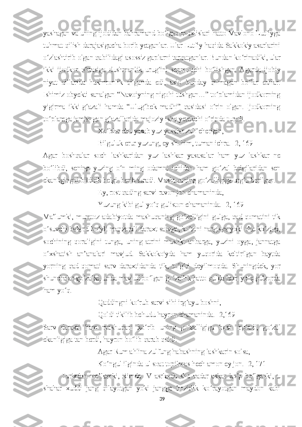 yashagan va uning ijodidan bahramand bo lgan muxlislari hatto Mavlono Lutfiygaʻ
tuhmat qilish darajasigacha borib yetganlar. Ular Lutfiy haqida Sakkokiy asarlarini
o zlashtirib olgan qabilidagi asossiz gaplarni tarqatganlar. Bundan ko rinadiki, ular	
ʻ ʻ
ikki   ijodkor   o rtasiga   dushmanlik   urug ini   sepmoqchi   bo lishgan.   A	
ʻ ʻ ʻ garda   ijobiy
niyat   dillarida   hukmronlik   qilganda   edi,   aslo   bunday   qilmagan   bo lar   edilar.	
ʻ
Ishimiz obyekti sanalgan “Navoiyning nigohi tushgan…” to plamidan ijodkorning	
ʻ
yigirma   ikki   g azali   hamda   “Ulug bek   madhi”   qasidasi   o rin   olgan.   Ijodkorning	
ʻ ʻ ʻ
to plamga jamlangan g azallarida majoziy ishq yetakchi o rinda turadi.	
ʻ ʻ ʻ
Xo blar chu yasab yuz yasalar zulf cherigin,	
ʻ
Bilguluk erur yuzung, ey shohim, tuman ichra. [2, 169] 
Agar   boshqalar   soch   lashkaridan   yuz   lashkar   yasasalar   ham   yuz   lashkar   ne
bo libdi,   sening   yuzing   o n   ming   odamni   ichidan   ham   go zal   belgilaridan   sen	
ʻ ʻ ʻ
ekanligingni bildirib belgi  berib turadi. Mashuqaning go zalligiga urg u berilgan.	
ʻ ʻ
Ey, rost qading sarvi ravon jon chamaninda,
Yuzung kibi gul yo q guliston chamaninda. [2, 169]	
ʻ
Ma’lumki,   mumtoz   adabiyotda   mashuqaning   go zalligini   gulga,   qad-qomatini   tik	
ʻ
o suvchi baland bo yli manzarali daraxt sarvga, ko zini nargisga yoki ohu ko ziga,	
ʻ ʻ ʻ ʻ
sochining   qoraligini   tunga,   uning   atrini   mushki   anbarga,   yuzini   oyga,   jannatga
o xshatish   an’analari   mavjud.   Sakkokoiyda   ham   yuqorida   keltirilgan   baytda
ʻ
yorning   qad-qomati   sarv   daraxtidanda   tik,   to g ri   deyilmoqda.   Shuningdek,   yor	
ʻ ʻ
shunchalar go zalki, unda mavjud bo lgan go zallik hatto gulda ham yo q gulzorda	
ʻ ʻ ʻ ʻ
ham yo q.	
ʻ
Qaddingni ko rub sarvi sihi irg ayu boshni,	
ʻ ʻ
Qoldi tikilib behudu hayron chamaninda. [2,169]
Sarv   daraxti   ham   mashuqani   ko rib   uning   go zalligiga   bosh   irg adi,   go zal	
ʻ ʻ ʻ ʻ
ekanligiga tan berdi, hayron bo lib qarab qoldi.	
ʻ
Agar Rum ahlina zulfung habashning lashkarin solsa,
Ko ngul ilginda ul soat topilmas hech amon ey jon. [2, 171]	
ʻ
Tarixdan   ma’lumki,   Rimda     V   asrlarda   shu   qadar   askar   ko p   bo lganki,   u	
ʻ ʻ
shahar   xuddi   jang   qilayotgan   yoki   jangga   hozirlik   ko rayotgan   maydon   kabi	
ʻ
39 