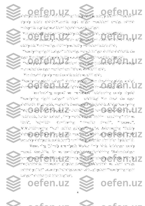 she’riyatida aks etgan Yor obrazining ifoda yo sini va tadrijiy takomili  masalasiniʻ
qiyosiy   tadqiq   etishdir.Yuqorida   qayd   etilgan   masalalarni   amalga   oshirish
mobaynida quyidagi vazifalarni bajarish nazarda tutilgan: 
- Yor obrazi bayon etilgan ilmiy adabiyotlarni tahlil etish, umumlashtirish; 
- Yor obrazi tasavvufiy jihatdan talqin etilgan asarlarni o zaro solishtirish. Badiiy	
ʻ
adabiyotda Yor timsoliga oid ilmiy va badiiy manbalarni tadqiq qilish; 
- “Navoiyning nigohi tushgan” to plamiga mansub bo lgan shoirlar she’rlarida aks	
ʻ ʻ
etgan Yor obrazini g oyaviy-badiiy xususiyatlar nuqtai nazaridan o rganish; 	
ʻ ʻ
-   “Navoiyning   nigohi   tushgan”   to plami   tarkibidagi   ijodkorlarning   Yor   timsoliga	
ʻ
munosabati aks etgan matnlarni atroflicha va xolis tahlil etish;
  - Yor obrazini qiyosiy metod asosida tadqiq va tahlil etish; 
-“Navoiyning   nigohi   tushgan”   shoirlar   yaratgan   Yor   obrazining   o ziga   xosligi,	
ʻ
shoirlarning bu boradagi mahorati to g risida ma’lum bir xulosalarga kelish.	
ʻ ʻ
  Tadqiqotning   obyekti   va   manbalari.   Tadqiqotning   asosiy   obyekti
“Navoiyning   nigohi   tushgan”   to plami     tarkibidagi   Yor   obrazi   aks   etgan
ʻ
she’rlardir. Shuningdek, magistrlik dissertatsiyasini bajarishda Alisher Navoiyning
“Majolis un-nafois”, “Nasoyim ul-muhabbat” asarlari ham manba vazifasini o tadi.	
ʻ
Tadqiqotda, bundan tashqari , ilmiy manba sifatida Ibrohim Haqqulning “Irfon va
idrok”,   Najmiddin   Komilovning   “Timsollar   timsoli”,   “Tasavvuf”,
M.Muhiddinovning   “Nurli   qalblar   gulshani”,   Hafiza   Aslanovaning   “Gadoiy
she’riyatida badiiy mahorat va uslub masalalari”, Mashhura Hasanovaning      (“XV
asr turkiy she’riyatida qasida janri”)  nomli ilmiy ishlaridan o rni bilan foydalanildi.	
ʻ
Mavzuning   ijtimoiy   ahamiyati:   Mazkur   ilmiy   ishda   ko zlangan   asosiy	
ʻ
maqsad   Respublika   fan   va   texnologiyalari   rivojlanishining   “Axborotlashgan
jamiyat   va   demokratik   davlatni   ijtimoiy,   huquqiy,   iqtisodiy,   madaniy,   ma’rifiy
rivojlantirishda   innovatsion   g oyalar   tizimini   shakllantirish   va   ularni   amalga	
ʻ
oshirish yo llari” ustuvor yo nalishiga asosan ushbu g oyalarni “Navoiyning nigohi	
ʻ ʻ ʻ
tushgan” shoirlar ijodi bilan bog lash;	
ʻ
4 