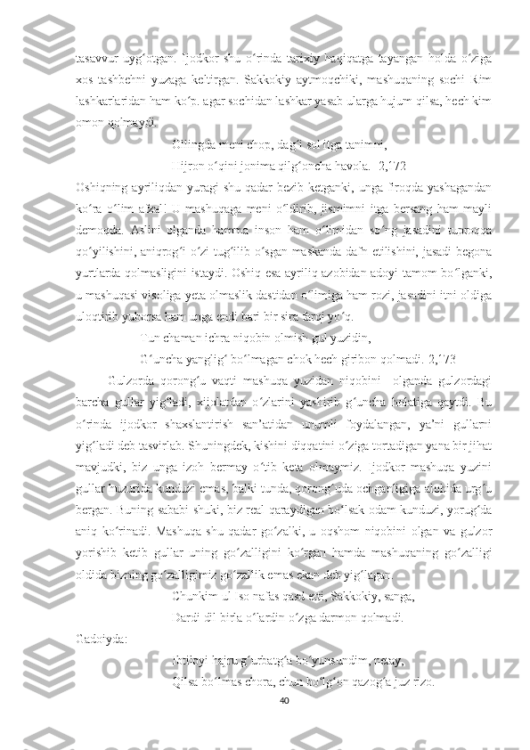 tasavvur   uyg otgan.   Ijodkor   shu   o rinda   tarixiy   haqiqatga   tayangan   holda   o zigaʻ ʻ ʻ
xos   tashbehni   yuzaga   keltirgan.   Sakkokiy   aytmoqchiki,   mashuqaning   sochi   Rim
lashkarlaridan ham ko p. agar sochidan lashkar yasab ularga hujum qilsa, hech kim	
ʻ
omon qolmaydi. 
Ollingda meni chop, dag i sol itga tanimni,	
ʻ
Hijron o qini jonima qilg oncha havola. [2,172]	
ʻ ʻ
Oshiqning ayriliqdan yuragi  shu qadar  bezib ketganki, unga  firoqda yashagandan
ko ra   o lim   afzal!   U   mashuqaga   meni   o ldirib,   jismimni   itga   bersang   ham   mayli	
ʻ ʻ ʻ
demoqda.   Aslini   olganda   hamma   inson   ham   o limidan   so ng   jasadini   tuproqqa	
ʻ ʻ
qo yilishini, aniqrog i o zi tug ilib o sgan maskanda dafn etilishini, jasadi begona	
ʻ ʻ ʻ ʻ ʻ
yurtlarda qolmasligini istaydi. Oshiq esa ayriliq azobidan adoyi tamom bo lganki,	
ʻ
u mashuqasi visoliga yeta olmaslik dastidan o limiga ham rozi, jasadini itni oldiga	
ʻ
uloqtirib yuborsa ham unga endi bari bir sira farqi yo q.	
ʻ
Tun chaman ichra niqobin olmish gul yuzidin,
G uncha yanglig  bo lmagan chok hech giribon qolmadi.[2,173]	
ʻ ʻ ʻ
Gulzorda   qorong u   vaqti   mashuqa   yuzidan   niqobini     olganda   gulzordagi	
ʻ
barcha   gullar   yig ladi,   xijolatdan   o zlarini   yashirib   g uncha   holatiga   qaytdi.   Bu	
ʻ ʻ ʻ
o rinda   ijodkor   shaxslantirish   san’atidan   unumli   foydalangan,   ya’ni   gullarni	
ʻ
yig ladi deb tasvirlab. Shuningdek, kishini diqqatini o ziga tortadigan yana bir jihat	
ʻ ʻ
mavjudki,   biz   unga   izoh   bermay   o tib   keta   olmaymiz.   Ijodkor   mashuqa   yuzini	
ʻ
gullar huzurida kunduzi emas, balki tunda, qorong uda ochganligiga alohida urg u	
ʻ ʻ
bergan. Buning sababi shuki, biz real qaraydigan bo lsak odam kunduzi, yorug da	
ʻ ʻ
aniq   ko rinadi.   Mashuqa   shu   qadar   go zalki,   u   oqshom   niqobini   olgan   va   gulzor	
ʻ ʻ
yorishib   ketib   gullar   uning   go zalligini   ko rgan   hamda   mashuqaning   go zalligi	
ʻ ʻ ʻ
oldida bizning go zalligimiz go zallik emas ekan deb yig lagan.	
ʻ ʻ ʻ
Chunkim ul Iso nafas qasd etti, Sakkokiy, sanga,
Dardi dil birla o lardin o zga darmon qolmadi.	
ʻ ʻ
Gadoiyda:
Ibtiloyi hajru g urbatg a bo yunsundim, netay,
ʻ ʻ ʻ
Qilsa bo lmas chora, chun bo lg on qazog a juz rizo.	
ʻ ʻ ʻ ʻ
40 