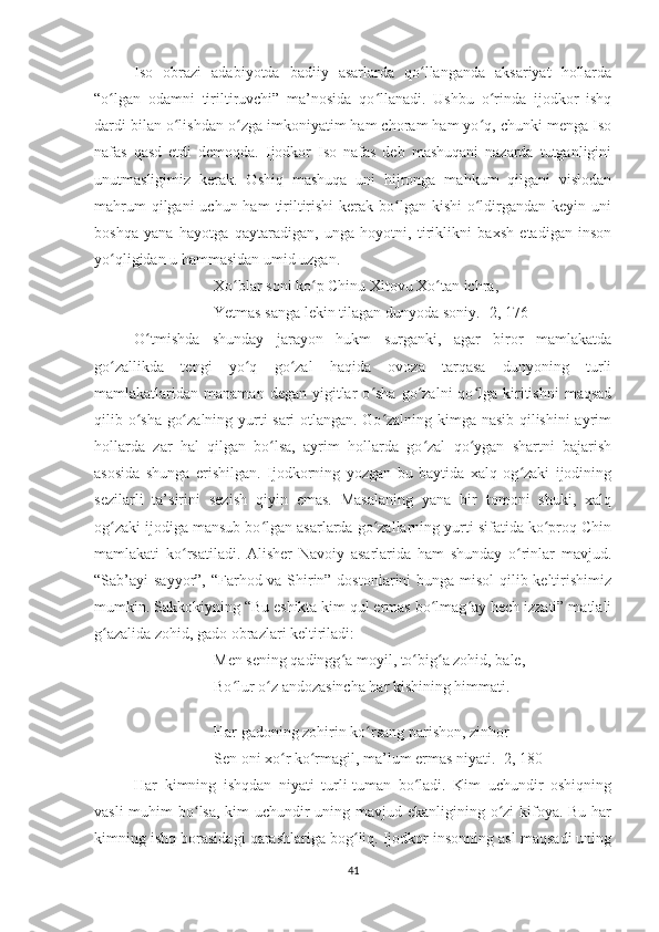 Iso   obrazi   adabiyotda   badiiy   asarlarda   qo llanganda   aksariyat   hollardaʻ
“o lgan   odamni   tiriltiruvchi”   ma’nosida   qo llanadi.   Ushbu   o rinda   ijodkor   ishq	
ʻ ʻ ʻ
dardi bilan o lishdan o zga imkoniyatim ham choram ham yo q, chunki menga Iso	
ʻ ʻ ʻ
nafas   qasd   etdi   demoqda.   Ijodkor   Iso   nafas   deb   mashuqani   nazarda   tutganligini
unutmasligimiz   kerak.   Oshiq   mashuqa   uni   hijronga   mahkum   qilgani   vislodan
mahrum  qilgani  uchun ham  tiriltirishi  kerak bo lgan kishi  o ldirgandan  keyin uni	
ʻ ʻ
boshqa   yana   hayotga   qaytaradigan,   unga   hoyotni,   tiriklikni   baxsh   etadigan   inson
yo qligidan u hammasidan umid uzgan. 	
ʻ
Xo blar soni ko p Chinu Xitovu Xo tan ichra,	
ʻ ʻ ʻ
Yetmas sanga lekin tilagan dunyoda soniy. [2, 176]
O tmishda   shunday   jarayon   hukm   surganki,   agar   biror   mamlakatda	
ʻ
go zallikda   tengi   yo q   go zal   haqida   ovoza   tarqasa   dunyoning   turli	
ʻ ʻ ʻ
mamlakatlaridan  manaman  degan  yigitlar   o sha  go zalni   qo lga  kiritishni  maqsad	
ʻ ʻ ʻ
qilib o sha go zalning yurti sari otlangan. Go zalning kimga nasib qilishini  ayrim	
ʻ ʻ ʻ
hollarda   zar   hal   qilgan   bo lsa,   ayrim   hollarda   go zal   qo ygan   shartni   bajarish	
ʻ ʻ ʻ
asosida   shunga   erishilgan.   Ijodkorning   yozgan   bu   baytida   xalq   og zaki   ijodining	
ʻ
sezilarli   ta’sirini   sezish   qiyin   emas.   Masalaning   yana   bir   tomoni   shuki,   xalq
og zaki ijodiga mansub bo lgan asarlarda go zallarning yurti sifatida ko proq Chin	
ʻ ʻ ʻ ʻ
mamlakati   ko rsatiladi.   Alisher   Navoiy   asarlarida   ham   shunday   o rinlar   mavjud.	
ʻ ʻ
“Sab’ayi sayyor”, “Farhod va Shirin” dostonlarini  bunga misol  qilib keltirishimiz
mumkin. Sakkokiyning “Bu eshikta kim qul ermas bo lmag ay hech izzati” matlali	
ʻ ʻ
g azalida zohid, gado obrazlari keltiriladi:	
ʻ
Men sening qadingg a moyil, to big a zohid, bale,	
ʻ ʻ ʻ
Bo lur o z andozasincha har kishining himmati.	
ʻ ʻ
Har gadoning zohirin ko rsang parishon, zinhor	
ʻ
Sen oni xo r ko rmagil, ma’lum ermas niyati. [2, 180]	
ʻ ʻ
Har   kimning   ishqdan   niyati   turli-tuman   bo ladi.   Kim   uchundir   oshiqning	
ʻ
vasli  muhim  bo lsa, kim  uchundir uning mavjud ekanligining o zi  kifoya. Bu har	
ʻ ʻ
kimning ishq borasidagi qarashlariga bog liq. Ijodkor insonning asl maqsadi uning	
ʻ
41 