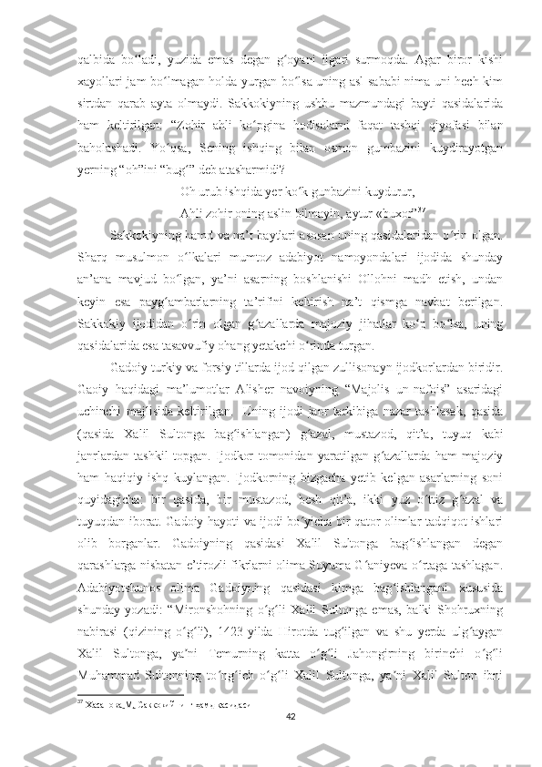 qalbida   bo ladi,   yuzida   emas   degan   g oyani   ilgari   surmoqda.   Agar   biror   kishiʻ ʻ
xayollari jam bo lmagan holda yurgan bo lsa uning asl sababi nima uni hech kim	
ʻ ʻ
sirtdan   qarab   ayta   olmaydi.   Sakkokiyning   ushbu   mazmundagi   bayti   qasidalarida
ham   keltirilgan:   “Zohir   ahli   ko pgina   hodisalarni   faqat   tashqi   qiyofasi   bilan	
ʻ
baholashadi.   Yo qsa,   Sening   ishqing   bilan   osmon   gumbazini   kuydirayotgan	
ʻ
yerning “oh”ini “bug ” deb atasharmidi?	
ʻ
Oh urub ishqida yer ko k gunbazini kuydurur,	
ʻ
Ahli zohir oning aslin bilmayin, aytur «buxor” 37
Sakkokiyning hamd va na’t baytlari asosan uning qasidalaridan o rin olgan.	
ʻ
Sharq   musulmon   o lkalari   mumtoz   adabiyot   namoyondalari   ijodida   shunday	
ʻ
an’ana   mavjud   bo lgan,   ya’ni   asarning   boshlanishi   Ollohni   madh   etish,   undan
ʻ
keyin   esa   payg ambarlarning   ta’rifini   keltirish   na’t   qismga   navbat   berilgan.	
ʻ
Sakkokiy   ijodidan   o rin   olgan   g azallarda   majoziy   jihatlar   ko p   bo lsa,   uning	
ʻ ʻ ʻ ʻ
qasidalarida esa tasavvufiy ohang yetakchi o rinda turgan. 	
ʻ
Gadoiy  turk i y   va fors iy  til lar da  ijod qilgan zullisonayn ijodkorlardan biridir.
Gaoiy   haqidagi   ma’lumotlar   Alisher   navoiyning   “Majolis   un-nafois”   asaridagi
uchinchi   majlisida   keltirilgan.     Uning   ijodi   janr   tarkibiga   nazar   tashlasak,   qasida
(qasida   Xalil   Sultonga   bag ishlangan)  	
ʻ g azal,   mustazod,   qit’a	ʻ ,   tuyuq   kabi
janrlardan   tashkil   topgan.   Ijodkor   tomonidan   yaratilgan   g azallarda   ham   majoziy	
ʻ
ham   haqiqiy   ishq   kuylangan.   Ijodkorning   bizgacha   yetib   kelgan   asarlarning   soni
quyidagicha:   bir   qasida,   bir   mustazod,   besh   qit’a,   ikki   yuz   o ttiz   g azal   va	
ʻ ʻ
tuyuqdan iborat. Gadoiy hayoti va ijodi bo yicha bir qator olimlar tadqiqot ishlari	
ʻ
olib   borganlar.   Gadoiyning   qasidasi   Xalil   Sultonga   bag ishlangan   degan	
ʻ
qarashlarga nisbatan e’tirozli fikrlarni olima Suyuma G aniyeva o rtaga tashlagan.	
ʻ ʻ
Adabiyotshunos   olima   Gadoiyning   qasidasi   kimga   bag ishlangani   xususida	
ʻ
shunday   yozadi:   “Mironshohning   o g li   Xalil   Sultonga   emas,   balki   Shohruxning	
ʻ ʻ
nabirasi   (qizining   o g li),   1423-yilda   Hirotda   tug ilgan   va   shu   yerda   ulg aygan	
ʻ ʻ ʻ ʻ
Xalil   Sultonga,   ya ni   Temurning   katta   o g li   Jahongirning   birinchi   o g li
ʼ ʻ ʻ ʻ ʻ
Muhammad   Sultonning   to ng ich   o g li   Xalil   Sultonga,   ya ni   Xalil   Sulton   ibni	
ʻ ʻ ʻ ʻ ʼ
37
  Х асанова   М .   Саккокийнинг ҳамд қасидаси
42 