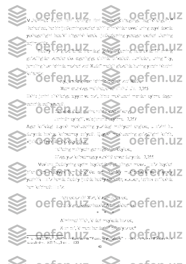 Muhammad   Sulton   ibni   Jahongir   ibni   Temur   Ko ragonga   bag ishlangan”.ʻ ʻ 38
Darhaqiqat, har bir ijodkorning asarlari tahlil qilinishidan avval uning qaysi davrda
yashaganligini   batafsil   o rganish   kerak.   Ijodkorlarning   yaratgan   asarlari   ularning	
ʻ
tarjimonidir. 
Gadoiy   o z   g azallarida   olamdagi   go zallliklarning   barchasida   Ollohning	
ʻ ʻ ʻ
go zalligidan   zarralar   aks   etganligiga   alohida   to xtaladi.   Jumladan,   uning   “Ey,	
ʻ ʻ
jamoling husn ichinda mazhari zoti Xudo” matlali g azalida buning yorqin isbotini	
ʻ
ko ramiz:	
ʻ
Ey, jamoling husn ichinda mazhari zoti Xudo,
Xatm erur sizga malohat, ahsanollohul-ulo. [2,265] 
Oshiq   jonini   olishlariga   tayyor   va   rozi,   biroq   mashuqani   mendan   ayirma   degan
qarorida qat’iy turadi. 
Gar xasta Gado qonina nohaq kirar o lsang,	
ʻ
Jonindin ayirg il, vale jonondin ayirma. [2,267]	
ʻ
Agar   ko kdagi   quyosh   mashuqaning   yuzidagi   mohiyatni   anglasa,   u   o zini   bu	
ʻ ʻ
dunyoda   boshqa   ko rsatmay   qo yadi.   Quyosh   mashuqaning   go zalligini   ko rib,	
ʻ ʻ ʻ ʻ
xijolat bo lganidan shunday qiladi.	
ʻ
Tal’ating mohiyatin gar nogah idrok aylasa,
O zga yuz ko rsatmagay xurshidi anvar dunyoda. [2,266]	
ʻ ʻ
Mavlono   Gadoiyning   ayrim   baytlarida   tilga   olingan   mavzu   Hofiz   baytlari
bilan   ham   muayyan   hamohanglikka   ega.   Bunday   mushtaraklik   va   g oyaviy	
ʻ
yaqinlik Hofiz hamda Gadoiy ijodida badiiy san atlar, xususan, iqtibos qo llashda	
ʼ ʻ
ham ko rinadi: Hofiz: 	
ʻ
Farq ast az obi Xizr, ki zulmot jon ast, 
To obi mo, ki manbaash “Allohuakbar” ast.
*     *     *
Alminnati lillah, ki dari maykada boz ast, 
Z-on ro , ki maro bar dari o  ro i niyoz ast*	
ʻ ʻ ʻ
38
  Ғаниева С. Яна  Гадоийнинг қасидаси ва “Мажолис ун-нафоис”нинг ёзилиш тарихи // Ўзбек тили
ва адабиёти. 1972 йил, 5-сон. – Б.55
43 