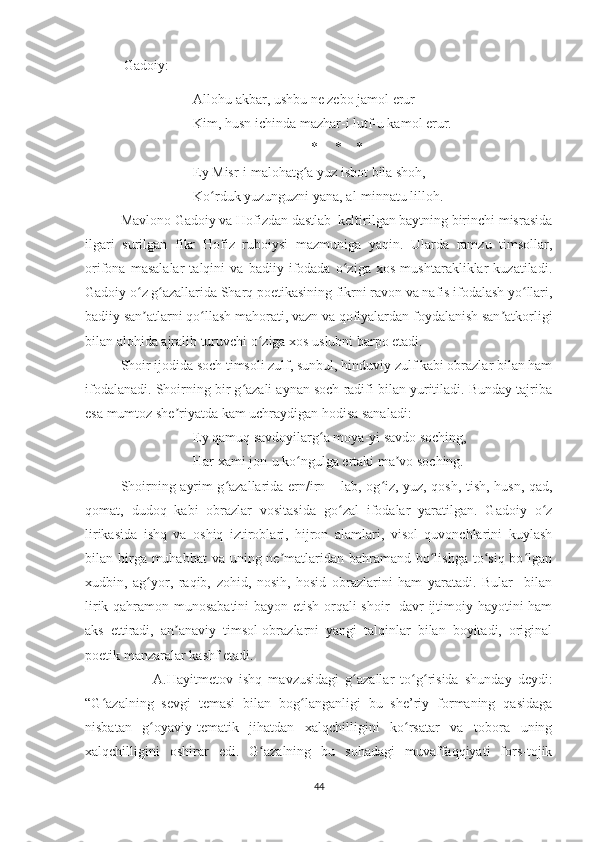   Gadoiy: 
Allohu akbar, ushbu ne zebo jamol erur – 
Kim, husn ichinda mazhar-i lutf-u kamol erur. 
*     *    *
Ey Misr-i malohatg a yuz isbot bila shoh, ʻ
Ko rduk yuzunguzni yana, al-minnatu lilloh. 	
ʻ
Mavlono Gadoiy va Hofizdan dastlab  keltirilgan baytning birinchi misrasida
ilgari   surilgan   fikr   Hofiz   ruboiysi   mazmuniga   yaqin.   Ularda   ramzu   timsollar,
orifona   masalalar   talqini   va   badiiy   ifodada   o ziga   xos   mushtarakliklar   kuzatiladi.	
ʻ
Gadoiy o z g azallarida Sharq poetikasining fikrni ravon va nafis ifodalash yo llari,	
ʻ ʻ ʻ
badiiy san atlarni qo llash mahorati, vazn va qofiyalardan foydalanish san atkorligi
ʼ ʻ ʼ
bilan alohida ajralib turuvchi o ziga xos uslubni barpo etadi.	
ʻ
Shoir ijodida soch timsoli zulf, sunbul, hinduviy zulf kabi obrazlar bilan ham
ifodalanadi. Shoirning bir g azali aynan soch radifi bilan yuritiladi. Bunday tajriba	
ʻ
esa mumtoz she riyatda kam uchraydigan hodisa sanaladi: 	
ʼ
Ey qamuq savdoyilarg a moya-yi savdo soching, 	
ʻ
Har xami jon-u ko ngulga ertaki ma vo soching. 	
ʻ ʼ
Shoirning ayrim g azallarida ern/irn – lab, og iz, yuz, qosh, tish, husn, qad,	
ʻ ʻ
qomat,   dudoq   kabi   obrazlar   vositasida   go zal   ifodalar   yaratilgan.   Gadoiy   o z	
ʻ ʻ
lirikasida   ishq   va   oshiq   iztiroblari,   hijron   alamlari,   visol   quvonchlarini   kuylash
bilan birga muhabbat  va uning ne matlaridan bahramand bo lishga to siq bo lgan	
ʼ ʻ ʻ ʻ
xudbin,   ag yor,   raqib,   zohid,   nosih,   hosid   obrazlarini   ham   yaratadi.   Bular     bilan	
ʻ
lirik qahramon munosabatini bayon etish orqali shoir   davr ijtimoiy hayotini ham
aks   ettiradi,   an anaviy   timsol-obrazlarni   yangi   talqinlar   bilan   boyitadi,   original	
ʼ
poetik manzaralar kashf etadi.
                      A.Hayitmetov   ishq   mavzusidagi   g azallar   to g risida	
ʻ ʻ ʻ   shunday   deydi :
“G azalning   sevgi   temasi   bilan   bog langanligi   bu   she’riy   formaning   qasidaga	
ʻ ʻ
nisbatan   g oyaviy-tematik   jihatdan   xalqchilligini   ko rsatar   va   tobora   uning	
ʻ ʻ
xalqchilligini   oshirar   edi.   G azalning   bu   sohadagi   muvaffaqqiyati   fors-tojik	
ʻ
44 