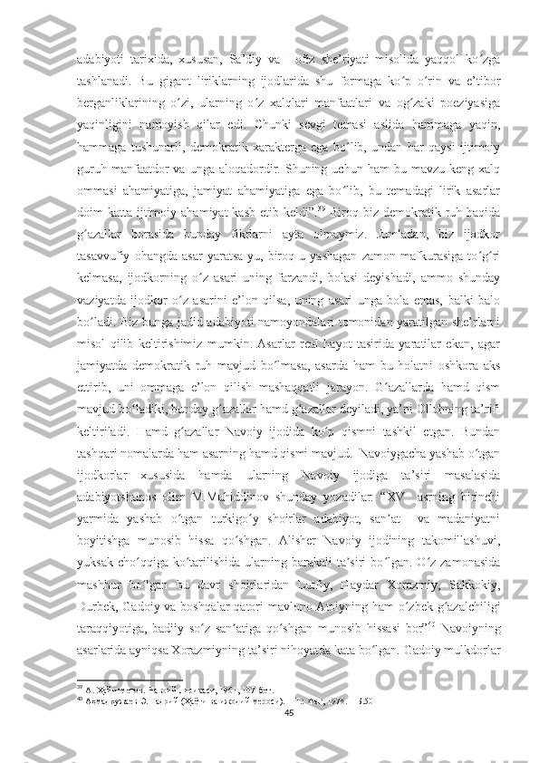 adabiyoti   tarixida,   xususan,   Sa’diy   va   Hofiz   she’riyati   misolida   yaqqol   ko zgaʻ
tashlanadi.   Bu   gigant   liriklarning   ijodlarida   shu   formaga   ko p   o rin   va   e’tibor	
ʻ ʻ
berganliklarining   o zi,   ularning   o z   xalqlari   manfaatlari   va   og zaki   poeziyasiga	
ʻ ʻ ʻ
yaqinligini   namoyish   qilar   edi.   Chunki   sevgi   temasi   aslida   hammaga   yaqin,
hammaga   tushunarli,   demokratik   xarakterga   ega   bo lib,   undan   har   qaysi   ijtimoiy	
ʻ
guruh  manfaatdor   va  unga  aloqadordir.  Shuning  uchun  ham   bu  mavzu  keng  xalq
ommasi   ahamiyatiga,   jamiyat   ahamiyatiga   ega   bo lib,   bu   temadagi   lirik   asarlar
ʻ
doim  katta  ijtimoiy  ahamiyat   kasb  etib keldi”. 39
  Biroq  biz demokratik ruh  haqida
g azallar   borasida   bunday   fikrlarni   ayta   olmaymiz.   Jumladan,   biz   ijodkor	
ʻ
tasavvufiy   ohangda   asar   yaratsa-yu,   biroq   u   yashagan   zamon   mafkurasiga   to g ri	
ʻ ʻ
kelmasa,   ijodkorning   o z   asari   uning   farzandi,   bolasi   deyishadi,   ammo   shunday	
ʻ
vaziyatda   ijodkor   o z   asarini   e’lon   qilsa,   uning   asari   unga   bola   emas,   balki   balo	
ʻ
bo ladi. Biz bunga jadid adabiyoti namoyondalari tomonidan yaratilgan she’rlarni	
ʻ
misol   qilib   keltirishimiz   mumkin.   Asarlar   real   hayot   tasirida   yaratilar   ekan,   agar
jamiyatda   demokratik   ruh   mavjud   bo lmasa,   asarda   ham   bu   holatni   oshkora   aks	
ʻ
ettirib,   uni   ommaga   e’lon   qilish   mashaqqatli   jarayon.   G azallarda   hamd   qism	
ʻ
mavjud bo ladiki, bunday g azallar hamd g azallar deyiladi, ya’ni Ollohning ta’rifi	
ʻ ʻ ʻ
keltiriladi.   Hamd   g azallar   Navoiy   ijodida   ko p   qismni   tashkil   etgan.   Bundan	
ʻ ʻ
tashqari nomalarda ham asarning hamd qismi mavjud.  Navoiygacha yashab o tgan	
ʻ
ijodkorlar   xususida   hamda   ularning   Navoiy   ijodiga   ta’siri   masalasida
adabiyotshunos   olim   M.Muhiddinov   shunday   yozadilar:   “XV     asrning   birinchi
yarmida   yashab   o tgan   turkigo y   shoirlar   adabiyot,   san at     va   madaniyatni	
ʻ ʻ ʼ
boyitishga   munosib   hissa   qo shgan.   Alisher   Navoiy   ijodining   takomillashuvi,	
ʻ
yuksak  cho qqiga ko tarilishida  ularning barakali   ta siri   bo lgan.  O z zamonasida	
ʻ ʻ ʼ ʻ ʻ
mashhur   bo lgan   bu   davr   shoirlaridan   Lutfiy,   Haydar   Xorazmiy,   Sakkokiy,
ʻ
Durbek, Gadoiy va boshqalar  qatori mavlono Atoiyning ham o zbek g azalchiligi	
ʻ ʻ
taraqqiyotiga,   badiiy   so z   san atiga   qo shgan   munosib   hissasi   bor”	
ʻ ʼ ʻ 40
  Navoiyning
asarlarida ayniqsa Xorazmiyning ta’siri nihoyatda kata bo lgan. Gadoiy mulkdorlar	
ʻ
39
  А. Ҳайитметов. Навоий лирикаси, 1961, 107-бет.     
40
 Аҳмадхужаев Э. Гадоий (Ҳаёти ва ижодий мероси). – Т.: Фан, 1978. – Б.50
45 