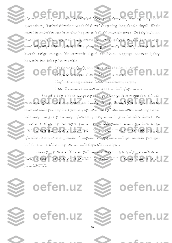 o z   mol-mulklari,     mansab,   martabalari   bilan   g ururlansalar,   mening   dunyodagiʻ ʻ
quvonchim,   faxrlanishimning   sababchisi   ma’shuqaning   ishqidandir   deydi.   Shoir
nazarida muhabbatdan ham ulug roq narsa bo lishi mumkin emas. Gadoiy bu bilan	
ʻ ʻ
muhabbatni  har   qanday mol-mulk, mansabdan   ustun  qo yadi   va o zi   ham  shunga	
ʻ ʻ
amal   qilganligi   bilan   faxrlanadi.   Bu   g oyaning   mol-mulk,   mansab,   toj-taxt   uchun	
ʻ
kurash   avjga   mingan   bir   zamonda   ilgari   surilishini   diqqatga   sazovor   ijobiy
hodisalardan deb aytish mumkin:
Ishqingizdin (dur) jahon ichra mubohotim, begim,
O zgalar faxri gar o lsa mulku joh-u mol ila.	
ʻ ʻ
Dog i ishqning birladur faxru mubohatim, begim,	
ʻ
Hech Gadoda ushbu davlatliq nishon bo lg aymu, oh.	
ʻ ʻ
Shoir Gadoiy o zbek dunyoviy adabiyotining yirik namoyandasi sifatida	
ʻ
zabardast   g azalnavis   zamondoshlari   Lutfiy,   Atoiy,   Sakkokiylar   singari   o zbek	
ʻ ʻ
mumtoz adabiyotining lirik janrlari, ayniqsa “turkiy” deb ataluvchi aruzning ramal
bahridagi   dunyoviy   ruhdagi   g azalning   rivojlanib,   boyib,   tematik   doirasi   va	
ʻ
obrazlar   silsilasining   kengayishiga,   uning   yanada   yuqori   taraqqiyot   bosqichiga
o sib   chiqishiga,     takomil   topishiga   o z   qimmatli   hissasini   qo shdi.   Gadoiy	
ʻ ʻ ʻ
g azallari   kompozision   jihatdan   4   baytdan   9   baytgacha   bo lgan   doirada   yozilgan
ʻ ʻ
bo lib, shoir she’rlarining ixcham bo lishiga e’tibor qilgan.
ʻ ʻ
 Gadoiyning xalq qo shiqlari yo lida, aruz vaznining eng o ynoqi, ta’sirchan	
ʻ ʻ ʻ
hazaj bahidagi mustazodi zo r mahorat bilan yaratilgan bo lib, uning tili va uslubi
ʻ ʻ
juda ravondir.
46 