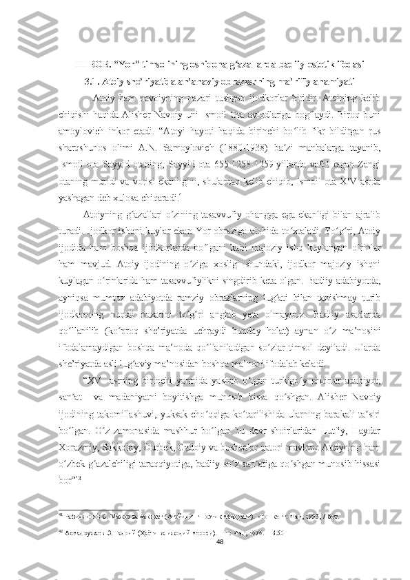 III BOB. “Yor” timsolining oshiqona g azallarda badiiy-estetik ifodasiʻ
3.1. Atoiy she’riyatida an’anaviy obrazlarning ma’rifiy ahamiyati
                Atoiy   ham   navoiyning   nazari   tushgan   ijodkorlar   biridir.   Atoining   kelib
chiqishi   haqida   Alisher   Navoiy   uni   Ismoil   Ota   avlodlariga   bog laydi.   Biroq   buni	
ʻ
amoylovich   inkor   etadi.   “Atoyi   hayoti   haqida   birinchi   bo lib   fikr   bildirgan   rus	
ʻ
sharqshunos   olimi   A.N.   Samoylovich   (180-1938)   ba zi   manbalarga   tayanib,	
ʼ
Ismoil   ota   Sayyid   otaning,   Sayyid   ota   655-1258-1259-yillarda   vafot   etgan   Zangi
otaning  muridi   va   vorisi   ekanligini,   shulardan   kelib  chiqib,   Ismoil   ota  XIV   asrda
yashagan deb xulosa chiqaradi. 41
Atoiyning   g azallari   o zining   tasavvufiy   ohangga   ega   ekanligi   bilan   ajralib	
ʻ ʻ
turadi.  Ijodkor  ishqni  kuylar  ekan  Yor  obraziga  alohida  to xtaladi.  To g ri, Atoiy	
ʻ ʻ ʻ
ijodida   ham   boshqa   ijodkorlarda   bo lgani   kabi   majoziy   ishq   kuylangan   o rinlar	
ʻ ʻ
ham   mavjud.   Atoiy   ijodining   o ziga   xosligi   shundaki,   ijodkor   majoziy   ishqni	
ʻ
kuylagan o rinlarida ham  tasavvufiylikni  singdirib keta olgan.  	
ʻ Bаdiiy   adabiyotda,
ayniqsa   mumtoz   adabiyotda   ramziy   obrazlarning   lug ati   bilan   tanishmay   turib	
ʻ
ijodkorning   nuqtai   nazarini   to g ri   anglab   yeta   olmaymiz.   Badiiy   asarlarda	
ʻ ʻ
qo llanilib   (ko proq   she’riyatda   uchraydi   bunday   holat)   aynan   o z   ma’nosini	
ʻ ʻ ʻ
ifodalamaydigan   boshqa   ma’noda   qo llaniladigan   so zlar   timsol   deyiladi.   Ularda	
ʻ ʻ
she’riyatda asli lug aviy ma’nosidan boshqa ma’noni ifodalab keladi. 	
ʻ
“ XV     asrning   birinchi   yarmida   yashab   o tgan   turkigo y   shoirlar   adabiyot,	
ʻ ʻ
san at     va   madaniyatni   boyitishga   munosib   hissa   qo shgan.   Alisher   Navoiy	
ʼ ʻ
ijodining   takomillashuvi,   yuksak   cho qqiga   ko tarilishida   ularning   barakali   ta siri	
ʻ ʻ ʼ
bo lgan.   O z   zamonasida   mashhur   bo lgan   bu   davr   shoirlaridan   Lutfiy,   Haydar	
ʻ ʻ ʻ
Xorazmiy, Sakkokiy, Durbek, Gadoiy va boshqalar qatori mavlono Atoiyning ham
o zbek g azalchiligi taraqqiyotiga, badiiy so z san atiga qo shgan munosib hissasi
ʻ ʻ ʻ ʼ ʻ
bor” 42
41
  Рафиддинов С. Мажоз ва ҳақиқат (Атойининг поэтик маҳорати). –Тошкент: Фан, 1995, 7-бет.
42
  Аҳмадхужаев Э. Гадоий (Ҳаёти ва ижодий мероси). – Т.: Фан, 1978. – Б.50
48 