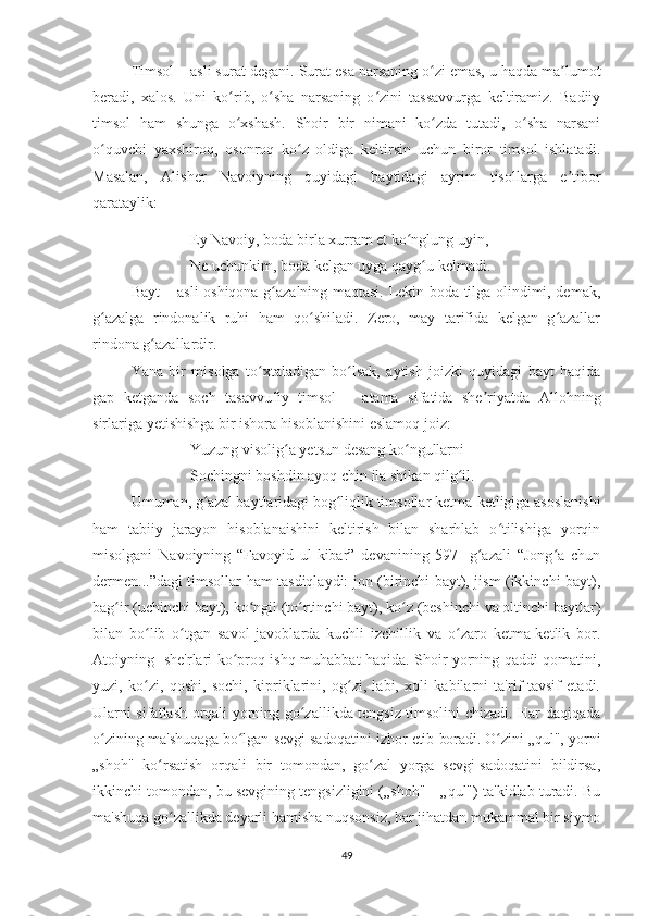 Timsol – asli surat degani.  Surat esa narsaning o zi emas, u haqda ma lumotʻ ʼ
beradi,   xalos.   Uni   ko rib,   o sha   narsaning   o zini   tassavvurga   keltiramiz.   Badiiy	
ʻ ʻ ʻ
timsol   ham   shunga   o xshash.   Shoir   bir   nimani   ko zda   tutadi,   o sha   narsani
ʻ ʻ ʻ
o quvchi   yaxshiroq,   osonroq   ko z   oldiga   keltirsin   uchun   biror   timsol   ishlatadi.	
ʻ ʻ
Masalan,   Alisher   Navoiyning   quyidagi   baytidagi   ayrim   tisollarga   e tibor	
ʼ
qarataylik:
Ey Navoiy, boda birla xurram et ko nglung uyin,	
ʻ
Ne uchunkim, boda kelgan uyga qayg u kelmadi.	
ʻ
Bayt – asli oshiqona g azalning maqtasi. Lekin boda tilga olindimi, demak,	
ʻ
g azalga   rindonalik   ruhi   ham   qo shiladi.   Zero,   may   tarifida   kelgan   g azallar	
ʻ ʻ ʻ
rindona g azallardir.	
ʻ
Yana   bir   misolga   to xtaladigan   bo lsak,   aytish   joizki   quyidagi   bayt   haqida	
ʻ ʻ
gap   ketganda   soch   tasavvufiy   timsol   –   atama   sifatida   she riyatda   Allohning	
ʼ
sirlariga yetishishga bir ishora hisoblanishini eslamoq joiz:
Yuzung visolig a yetsun desang ko ngullarni	
ʻ ʻ
Sochingni boshdin ayoq chin ila shikan qilg il.	
ʻ
Umuman, g azal baytlaridagi bog liqlik timsollar ketma-ketligiga asoslanishi	
ʻ ʻ
ham   tabiiy   jarayon   hisoblanaishini   keltirish   bilan   sharhlab   o tilishiga   yorqin	
ʻ
misolgani   Navoiyning   “Favoyid   ul-kibar”   devanining   597-   g azali   “Jong a   chun	
ʻ ʻ
dermen...”dagi timsollar ham tasdiqlaydi: jon (birinchi bayt), jism (ikkinchi bayt),
bag ir (uchinchi bayt), ko ngil (to rtinchi bayt), ko z (beshinchi va oltinchi baytlar)	
ʻ ʻ ʻ ʻ
bilan   bo lib   o tgan   savol   javoblarda   kuchli   izchillik   va   o zaro   ketma-ketlik   bor.	
ʻ ʻ ʻ
А toiyning     she'rlari ko proq ishq-muhabbat haqida. Shoir yorning qaddi-qomatini,	
ʻ
yuzi,   ko zi,   qoshi,   sochi,   kipriklarini,   og zi,   labi,   xoli   kabilarni   ta'rif-tavsif   etadi.	
ʻ ʻ
Ularni sifatlash orqali yorning go zallikda tengsiz timsolini chizadi. Har daqiqada	
ʻ
o zining  	
ʻ ma'shuqaga bo lgan sevgi-sadoqatini izhor etib boradi. O zini „qul",  	ʻ ʻ yorni
„shoh"   ko rsatish   orqali   bir   tomondan,   go zal   yorga   sevgi-sadoqatini   bildirsa,	
ʻ ʻ
ikkinchi tomondan, bu sevgining tengsizligini („shoh"—„qul") ta'kidlab turadi. Bu
ma'shuqa go zallikda deyarli hamisha nuqsonsiz, har jihatdan mukammal bir siymo
ʻ
49 