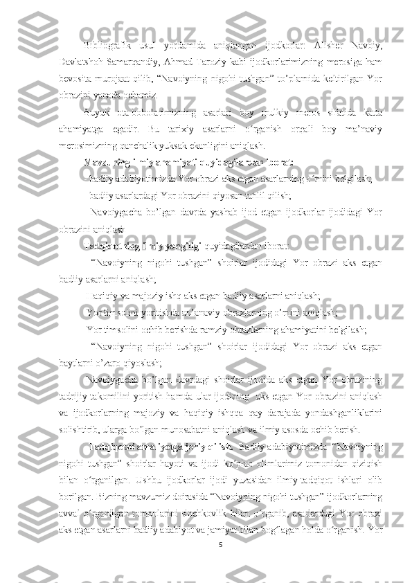 Bibliografik   usul   yordamida   aniqlangan   ijodkorlar:   Alisher   Navoiy,
Davlatshoh   Samarqandiy,   Ahmad   Taroziy   kabi   ijodkorlarimizning   merosiga   ham
bevosita   murojaat   qilib,   “Navoiyning   nigohi   tushgan”   to’plamida   keltirilgan   Yor
obrazini yanada ochamiz. 
Buyuk   ota-bobolarimizning   asarlari   boy   mulkiy   meros   sifatida   katta
ahamiyatga   egadir.   Bu   tarixiy   asarlarni   o rganish   orqali   boy   ma’naviyʻ
merosimizning qanchalik yuksak ekanligini aniqlash.
Mavzuning ilmiy ahamiyati quyidagilardan iborat:
- badiiy adabiyotimizda Yor obrazi aks etgan asarlarning o rnini belgilash;	
ʻ
- badiiy asarlardagi Yor obrazini qiyosan tahlil qilish;
-   Navoiygacha   bo’lgan   davrda   yashab   ijod   etgan   ijodkorlar   ijodidagi   Yor
obrazini aniqlash 
Tadqiqotning ilmiy yangiligi  quyidagilardan iborat:
-“Navoiyning   nigohi   tushgan”   shoirlar   ijodidagi   Yor   obrazi   aks   etgan
badiiy asarlarni aniqlash; 
-Haqiqiy va majoziy ishq aks etgan badiiy asarlarni aniqlash;
-Yor timsolini yoritishda an’anaviy obrazlarning o’rnini aniqlash;
-Yor timsolini ochib berishda ramziy obrazlarning ahamiyatini belgilash;
-“Navoiyning   nigohi   tushgan”   shoirlar   ijodidagi   Yor   obrazi   aks   etgan
baytlarni o’zaro qiyoslash;
-Navoiygacha   bo’lgan   davrdagi   shoirlar   ijodida   aks   etgan   Yor   obrazining
tadrijiy takomilini  yoritish  hamda ular  ijodining   aks  etgan Yor  obrazini  aniqlash
va   ijodkorlarning   majoziy   va   haqiqiy   ishqqa   qay   darajada   yondashganliklarini
solishtirib, ularga bo lgan munosabatni aniqlash va ilmiy asosda ochib berish.	
ʻ
Tadqiqotni amaliyotga joriy qilish.   Badiiy adabiyotimizda  “Navoiyning
nigohi   tushgan”   shoirlar   hayoti   va   ijodi   ko plab   olimlarimiz   tomonidan   qiziqish	
ʻ
bilan   o rganilgan.   Ushbu   ijodkorlar   ijodi   yuzasidan   ilmiy-tadqiqot   ishlari   olib	
ʻ
borilgan. Bizning mavzumiz doirasida “Navoiyning nigohi tushgan” ijodkorlarning
avval   o rganilgan   tomonlarini   sinchkovlik   bilan   o rganib,   asarlardagi   Yor   obrazi
ʻ ʻ
aks etgan asarlarni badiiy adabiyot va jamiyat bilan bog lagan holda o rganish. Yor	
ʻ ʻ
5 