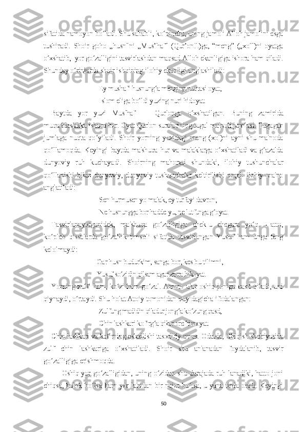 sifatida namoyon bo ladi. Shu sababli, ko pincha, uning jamoli Alloh jamolini esgaʻ ʻ
tushiradi.   Shoir   goho   „husn"ni   „Mus ’ haf"   (Qur’on!'.)ga,   “meng”   („xol")ni   oyatga
o xshatib,  yor go zalligini 	
ʻ ʻ tasvirlashdan maqsad Alloh ekanligiga ishora ham qiladi.
Shunday  o rinlarda shoir ishqining ilohiy ekanligi anglashiladi:	
ʻ
Ey mushafi husnung a menging nuqtasi oyat, 	
ʻ
Islom eliga bo ldi yuzing nuri hidoyat.       	
ʻ
Baytda   yor   yuzi   Mus'haf   —   Qur'onga   o xshatilgan.   Buning  	
ʻ zamirida
muqaddaslikka ishora bor. Oyat Qur'on suralarining tugal  ma'noli jumlasi. Tugagan
jumlaga   nuqta   qo yiladi.   Shoir   yorning   yuzidagi   meng   (xol)ni   ayni   shu   ma'noda	
ʻ
qo llamoqda.   Keyingi  	
ʻ baytda   ma'shuqa   hur   va   malaklarga  o xshatiladi   va   g azalda	ʻ ʻ
dunyoviy   ruh   kuchayadi.   Shoirning   mahorati   shundaki,   ilohiy   tushunchalar
qo llanishi   bilan   dunyoviy,   dunyoviy   tushunchalar   keltirilishi   orqali   ilohiy   ma'no	
ʻ
anglatiladi:
Sen hurmusen yo malak, ey turfayi davron, 
Ne husnungga bor hadde-yu, ne lutfunga g oyat.	
ʻ
Таsvirlanayotganidek,   ma'shuqa   go zalligiga   chek-u   chegara   yo q.   Hatto,	
ʻ ʻ
ko plab   qissalarda   go zallik   timsoli   sifatida   tasvirlangan   Yusuf   ham   unga   teng	
ʻ ʻ
kelolmaydi:
Gar husn budurkim, sanga bor, kes bu tilimni, 
Yusuf so zidin qilsam agar zarra hikoyat.	
ʻ
Yorning zulfi ham, ko zi ham go zal. Ammo ular oshiq joniga qasd qiladi, uni
ʻ ʻ
qiynaydi, o rtaydi. Shu holat Atoiy tomonidan quyidagicha ifodalangan:	
ʻ
Zulfung madidin qiladur jong a ko zung qasd, 	
ʻ ʻ
Chin lashkari kofirg a qilur ore himoyat.	
ʻ
Chin lashkari va kofirning eslatilishi tasodifiy emas.  Odatda, Chiqish she'riyatida
zulf   chin   lashkariga   o xshatiladi.   Shoir   shu   an'anadan   foydalanib,   tasvir	
ʻ
go zalligiga erishmoqda.     	
ʻ
Oshiq yor go zalligidan, uning o zidan shu darajada ruh-lanadiki, hatto joni	
ʻ ʻ
chiqsa, halok bo lsa ham yor labidan bir najot bo lsa, u yana tirila oladi. Keyingi	
ʻ ʻ
50 