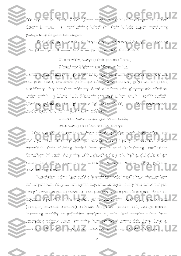 ikki bayt ana shu haqda.   G azal Qur'on nomini eslash bilan boshlangan edi. G azalʻ ʻ
davomida   Yusuf,   Iso   nomlarining   keltirilishi   shoir   ko zda   tutgan   mantiqning	
ʻ
yuzaga chiqishiga imkon bergan.
Shoirning   qator   she'rlarida   hayotiy   yor,   dunyoviy   ishq,   ya'ni   insonning
insonga bo lgan muhabbati ko zda tutilganini ham ko rish 	
ʻ ʻ ʻ mumkin.
Ul sanamkim, suv yaqosinda paritek o lturur, 	
ʻ
G oyati nozikligirrdin suv bila yutsa bo lur	
ʻ ʻ .
Ushbu   baytda nozik nihol qiz tasvir etilayotganiga shubha yo q. She'rda ma'shuqa	
ʻ
shu qadar nozik, shunchalar go zal qiz sifatida tasvirlanadiki, go yo uni bir qoshiq	
ʻ ʻ
suv bilan yutib yuborish mumkinday.  Atoyi xalq iboralarini g oyat yaxshi biladi va	
ʻ
undan   o rinli   foydalana   oladi.   G azalning   maqtasida   ham   shu   hol   sezilib   turibdi.	
ʻ ʻ
Qizning   go zalligi,   tiniqligi,   pokizaligi   shunchalikki,   u  	
ʻ qo lini   suvda   yuvib	ʻ
tozalamaydi, balki qo lini yuvib suvni poklaydi:	
ʻ
Ul ilikkim suvdin oriqtur, yumas oni suvda, 
Balki suvni pok bo lsin deb iligi birla yur.	
ʻ
Oshiq suv  yoqasida  paridek o ltirgan tengsiz  go zalga qarab,  	
ʻ ʻ hayrat   bilan   „suv
qizi",   ya'ni   suv   parisining   „goh-goh   ko zga  	
ʻ ko rinishi"ga   iymon   keltiradi.  	ʻ G azal	ʻ
maqta'sida   shoir   o zining   ibodati  	
ʻ ham   yor   husnini   ko rishning   tavallosidan	ʻ
iboratligini bildiradi.   Atoyining ushbu g azaligacha yor ko ngliga g ulg ula solgan	
ʻ ʻ ʻ ʻ
sanam   timsoli   bu   qadar   jonli,   ta'sirchan   va   ayni   vaqtda   ilohiy   yo sinda	
ʻ
tasvirlanmagan edi.
Navoiydan oldin o tgan turkigo y shoirlarimizda “may” obrazi nisbatan kam	
ʻ ʻ
qo llangani kabi Atoyida ham ayrim baytlarda uchraydi. Ilohiy ishq ramzi bo lgan	
ʻ ʻ
“may” timsoli  orqali  ilohsevarlik, oshiqlik maylu shavqlari  ifodalanadi. Shoir  bir
baytda   o ziga   xitob   qilib,   may   ich,   ya ni   Haq   ishqini   qalbingga   joyla,   xo blar	
ʻ ʼ ʻ
(oshiqlar,   murshidi   komillar)   ko zidek   farog atda     pinhon   bo l,   uzlatga   chekin.	
ʻ ʻ ʻ
Insonning   moddiy   ehtiyojlaridan   sanalgan   ot,   to n,   kabi   narsalar   uchun   hatto	
ʻ
tepangdagi   to qqiz   qavat   osmonning   ham   minnatini   tortma   deb,   foniy   dunyoga	
ʻ
darveshona ko z bilan boqishni, har nokas oldida bosh egmaslikni ta kidlaydi.
ʻ ʼ
51 