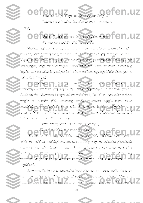 Boda ich, tut go shaye, xo blar ko zidek forig  ul,ʻ ʻ ʻ ʻ
Tortma otu to n uchun bu to qquz ayvon   minnatin.	
ʻ ʻ
Yoki:
Men netib tarki sharobu shohid aylaykim, manga
Piri mayxona azaldin qildi bu irshodlar.
    Mazkur   baytdagi   sharob,   shohid,   piri   mayxona   so zlari   tasavvufiy   ma no	
ʻ ʼ
anglatib,  sharob-ilohiy  ishq,   qalbda   ma rifat   bodasining   tug yon  qilishi,   shohid   –	
ʼ ʻ
Vujudi mutlaqdir. Piri  mayxona esa ruhoniy rahbar, ya ni  muridni  tariqat  yo liga	
ʼ ʻ
boshqargan,   unga   ma rifat   mayini   ulashadigan   pir,   komil   insondir.   Yuqoridagi	
ʼ
baytlar turkona uslubda yozilgan bo lsa ham ma lum tayyorgarliksiz ularni yaxshi	
ʻ ʼ
tushunib bo lmaydi.	
ʻ
    San atkor   shoir   asosan   ishqiy   mavzuda   ijod   qilib,   sevgi   lirikasini   o zining	
ʼ ʻ
benazir g azallari bilan g oyaviy-badiiy jihatdan boyitishga munosib hissa qo shdi.
ʻ ʻ ʻ
Alloh sevgisi, Muhammad alayhissalom muhabbati,  “xo b”lar – yaxshilar mehrini	
ʻ
targ ib   va   tashviq   qildi.   Insondagi   nozik,   muqaddas   tuyg u-ishqni   butun	
ʻ ʻ
murakkabligi   bilan   kuyladi.   Shoir   ta biri   bilan   aytganda   ishq   oddiy,   jo n   narsa	
ʼ ʻ
emas,   u   “sherri   nar”ni   zabun   ayladi,   azobiga   dosh   berish,   lazzatidan   bahramand
bo lish har kimning qo lidan kelmaydi:	
ʻ ʻ
Zinhor ishq ishini o sal tutma, ey ko ngul,	
ʻ ʻ
Osoni mushkul erur aning mushkulottin.
Oshiqning   hijrondagi   iztiroblari,   unga   talpinishi,   ma shuq,   husni   jamoli,	
ʼ
oshiq   va   ma shuq   orasidagi   munosabatlar,   irfoniy   mayl   va   iztiroblar   g azallarda	
ʼ ʻ
mohirlik   bilan   o z   ifodasini   topgan.   Shoir     an anaviy   poetik   obraz   va   she riy	
ʻ ʼ ʼ
san atlardan   unumli   foydalanib,   bu   mavzularni   chuqurlashtirdi.   An anaviy	
ʼ ʼ
timsollar, xalq iboralari, qochirimlari va o zbek tilining hassos so zlaridan unumli	
ʻ ʻ
foydalandi.
    Atoyining   ilohiy   ishq,   tasavvufga   bag ishlangan   bir   necha   yaxlit   g azallari	
ʻ ʻ
ham mavjud. Jumladan, “Har necha bo lsa yorda kibru anovu martabat”, “Ayoqing	
ʻ
tuprog i   birla   qasamkim”   satrlari   bilan   boshlanadigan   g azallar   sof   tasavvufiy	
ʻ ʻ
52 