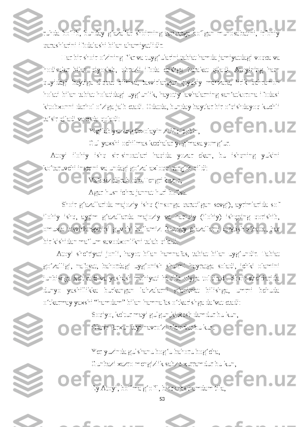 ruhda   bo lib,   bunday   g azallar   shoirning   tariqatga   bo lgan   munosabatini,   irfoniyʻ ʻ ʻ
qarashlarini ifodalashi bilan ahamiyatlidir. 
Har bir shoir o zining fikr va tuyg ularini tabiat hamda jamiyatdagi voqea va	
ʻ ʻ
hodisalar   bilan   qiyoslab,   obrazli   ifoda   etishga   harakat   qiladi.   Atoyining   ham
quyidagi   baytiga   diqqat   qilinsa,   tasvirlangan   qiyosiy   manzara,   lirik   qahramon
holati bilan tabiat holatidagi uyg unlik, hayotiy lavhalarning san atkorona ifodasi	
ʻ ʼ
kitobxonni darhol o ziga jalb etadi. Odatda, bunday baytlar bir o qishdayoq kuchli	
ʻ ʻ
ta sir qiladi va esda qoladi: 	
ʼ
Yig lab yuzungdin olayin zulf niqobin,	
ʻ
Gul yaxshi ochilmas kechalar yog masa yomg ur.	
ʻ ʻ
Atoyi   ilohiy   ishq   sir-sinoatlari   haqida   yozar   ekan,   bu   ishqning   yukini
ko taruvchi insonni va undagi go zal axloqni targ ib qildi:	
ʻ ʻ ʻ
Vafosiz dilrabodin Tengri bezor,
Agar husn ichra jannat huri bo lsa.	
ʻ
Shoir   g azallarida   majoziy   ishq   (insonga   qaratilgan   sevgi),   ayrimlarida   sof	
ʻ
ilohiy   ishq,   ayrim   g azallarda   majoziy   va   haqiqiy   (ilohiy)   ishqning   qorishib,	
ʻ
omuxta   tasvirlanganini   guvohi   bo lamiz.   Bunday   g azallarni   ajratish   albatta,   har	
ʻ ʻ
bir kishidan ma lum savodxonlikni talab qiladi.	
ʼ
    Atoyi   she riyati   jonli,   hayot   bilan   hamnafas,   tabiat   bilan   uyg undir.   Tabiat
ʼ ʻ
go zalligi,   nafosat,   bahordagi   uyg onish   shoirni   hayratga   soladi,   ichki   olamini	
ʻ ʻ
junbishga   keltiradi   va   yashash   mohiyati   haqida   o yga   toldiradi.   Shoir   she rlarida	
ʻ ʼ
dunyo   yashillikka   burkangan   lahzalarni   g animat   bilishga,   umrni   behuda	
ʻ
o tkarmay yaxshi “hamdam” bilan hamnafas o tkarishga da vat etadi:	
ʻ ʻ ʼ
     Soqiyo, keltur mayi gulgun,ki xush damdur bu kun,
     Olami farxundayi navro zi olamdur bu kun.	
ʻ
     Yer yuzinda gulshanu bog u bahoru bog cha,	
ʻ ʻ
     Gunbazi xazro mengizlik sabzu xurramdur bu kun, 
     Ey Atoyi, bo lma g ofil, bir nafas hamdam tila,	
ʻ ʻ
53 