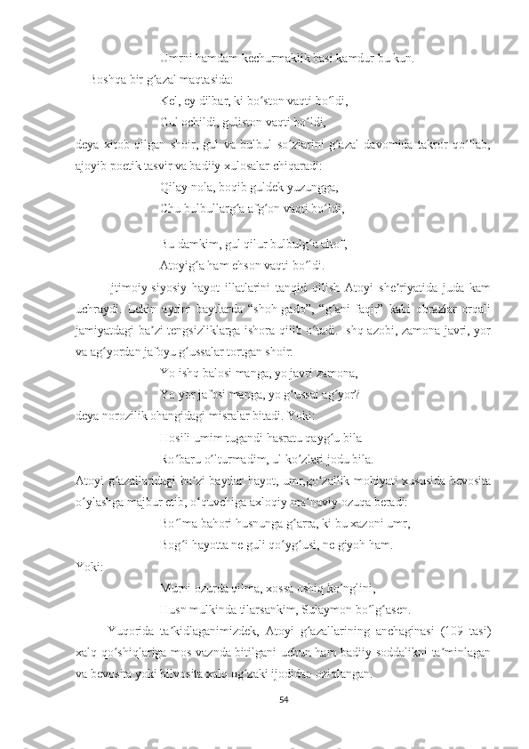     Umrni hamdam kechurmaklik basi kamdur bu kun.
Boshqa bir g azal maqtasida:ʻ
Kel, ey dilbar, ki bo ston vaqti bo ldi,	
ʻ ʻ
Gul ochildi, guliston vaqti bo ldi,	
ʻ
deya   xitob   qilgan   shoir,   gul   va   bulbul   so zlarini   g azal   davomida   takror   qo llab,	
ʻ ʻ ʻ
ajoyib poetik tasvir va badiiy xulosalar chiqaradi:
     Qilay nola, boqib guldek yuzungga,
     Chu bulbullarg a afg on vaqti bo ldi,	
ʻ ʻ ʻ
     Bu damkim, gul qilur bulbulg a altof,	
ʻ
     Atoyig a ham ehson vaqti bo ldi.	
ʻ ʻ
   Ijtimoiy-siyosiy   hayot   illatlarini   tanqid   qilish   Atoyi   she riyatida   juda   kam	
ʼ
uchraydi.   Lekin   ayrim   baytlarda   “shoh-gado”,   “g ani-faqir”   kabi   obrazlar   orqali	
ʻ
jamiyatdagi ba zi tengsizliklarga ishora qilib o tadi. Ishq azobi, zamona javri, yor	
ʼ ʻ
va ag yordan jafoyu g ussalar tortgan shoir:	
ʻ ʻ
     Yo ishq balosi manga, yo javri zamona,
     Yo yor jafosi manga, yo g ussai ag yor?	
ʻ ʻ
deya norozilik ohangidagi misralar bitadi. Yoki:
     Hosili umim tugandi hasratu qayg u bila	
ʻ
     Ro baru o lturmadim, ul ko zlari jodu bila.	
ʻ ʻ ʻ
Atoyi g azallaridagi ba zi baytlar hayot, umr,go zallik mohiyati xususida bevosita	
ʻ ʼ ʻ
o ylashga majbur etib, o quvchiga axloqiy-ma naviy ozuqa beradi:	
ʻ ʻ ʼ
     Bo lma bahori husnunga g arra, ki bu xazoni umr,	
ʻ ʻ
     Bog i hayotta ne guli qo yg usi, ne giyoh ham.
ʻ ʻ ʻ
Yoki:
     Murni ozurda qilma, xossa oshiq ko nglini,	
ʻ
     Husn mulkinda tilarsankim, Sulaymon bo lg asen.	
ʻ ʻ
   Yuqorida   ta kidlaganimizdek,   Atoyi   g azallarining   anchaginasi   (109   tasi)	
ʼ ʻ
xalq qo shiqlariga mos vaznda bitilgani uchun ham badiiy soddalikni ta minlagan	
ʻ ʼ
va bevosita yoki bilvosita xalq og zaki ijodidan oziqlangan.	
ʻ
54 
