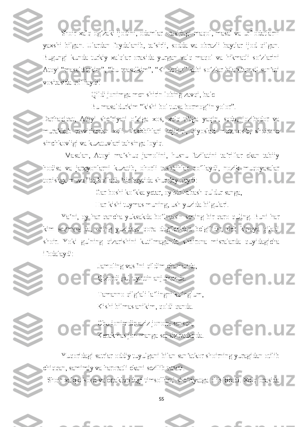    Shoir  xalq og zaki  ijodini, odamlar  orasidagi  maqol, masal  va urf-odatlarniʻ
yaxshi   bilgan.   Ulardan   foydalanib,   ta sirli,   sodda   va   obrazli   baytlar   ijod   qilgan.	
ʼ
Bugungi   kunda   turkiy   xalqlar   orasida   yurgan   xalq   maqol   va   hikmatli   so zlarini	
ʻ
Atoyi “masaldurkim”, “bu masalkim”, “Ki derlar” kabi so zlar bilan tamsil san ati	
ʻ ʼ
vositasida qo llaydi:	
ʻ
     Qildi jonimga men shirin lobing zavqi, bale
     Bu masaldurkim “kishi bol tutsa bormog in yolor”.	
ʻ
Darhaqiqat,   Atoyi   she riyati   o ziga   xos,   xalq   tiliga   yaqin,   soda,   jozibador   va	
ʼ ʻ
murakkab   tasvirlardan   xoli.   Tashbihlari   bejirim,   qiyoslari   mutanosib,   shoirona
sinchkovligi va kuzatuvlari tahsinga loyiq.
    Masalan,   Atoyi   ma shuq   jamolini,   husnu   fazilatini   ta riflar   ekan   tabiiy	
ʼ ʼ
hodisa   va   jarayonlarni   kuzatib,   ohorli   tashbihlar   qo llaydi,   nozik   muqoyasalar	
ʻ
topishga muvaffaq bo ladi. Bir baytida shunday deydi:	
ʻ
     Gar boshi ko kka yetar, oy bir habash quldur sanga,	
ʻ
     Har kishi tuymas muning, ush yuzida bilgulari.
   Ya ni,  oy  har  qancha   yuksakda   bo lmasin   sening  bir   qaro  quling.  Buni   har	
ʼ ʻ
kim   sezmasa-da,   uning   yuzidagi   qora   dog laridan   belgilidir,   deb   kinoya   qiladi	
ʻ
shoir.   Yoki   gulning   qizarishini   kutilmaganda   shoirona   misralarda   quyidagicha
ifodalaydi:
Jamoling vasfini qildim chamanda,
Qizordi gul uyottin anjumanda.
Tamanno qilg ali la lingni ko nglum,	
ʻ ʼ ʻ
Kishi bilmas anikim, qoldi qanda.
Chu jonimdin aziz jonona sensen,
Kerakmas jon manga sensiz badanda.
Yuqoridagi satrlar oddiy tuyulgani bilan san atkor shoirning yuragidan otilib	
ʼ
chiqqan, samimiy va haroratli ekani sezilib turadi.
   Shoir xalq afsona va ertaklaridagi timsollarni she riyatga olib kiradi. Xalq orasida
ʼ
55 