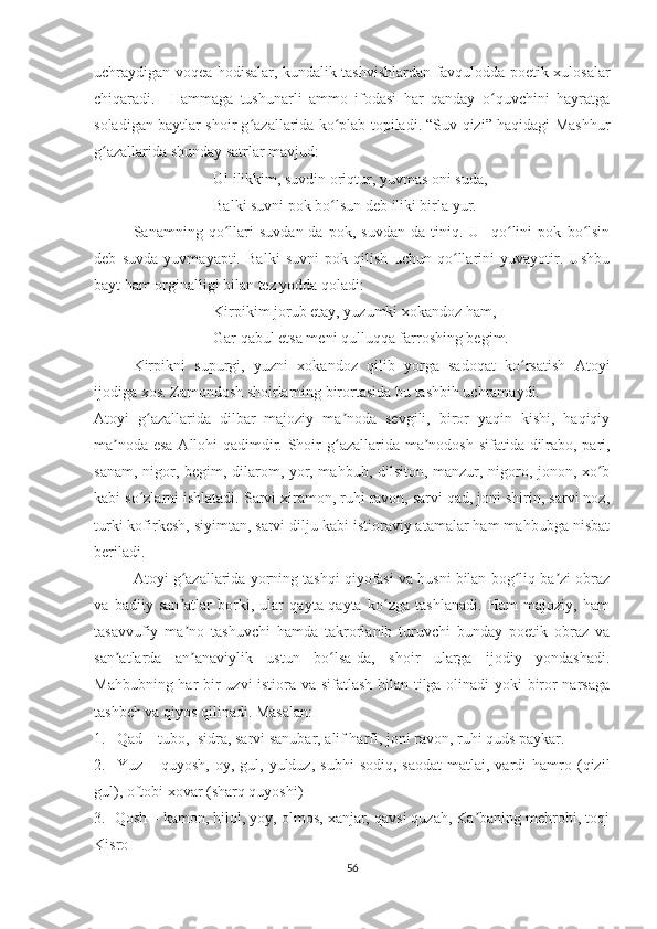 uchraydigan voqea-hodisalar, kundalik tashvishlardan favqulodda poetik xulosalar
chiqaradi.     Hammaga   tushunarli   ammo   ifodasi   har   qanday   o quvchini   hayratgaʻ
soladigan baytlar shoir g azallarida ko plab topiladi. “Suv qizi” haqidagi Mashhur	
ʻ ʻ
g azallarida shunday satrlar mavjud:	
ʻ
Ul ilikkim, suvdin oriqtur, yuvmas oni suda,
Balki suvni pok bo lsun deb iliki birla yur.	
ʻ
Sanamning   qo llari   suvdan-da   pok,   suvdan-da   tiniq.   U     qo lini   pok   bo lsin	
ʻ ʻ ʻ
deb   suvda   yuvmayapti.   Balki   suvni   pok   qilish   uchun   qo llarini   yuvayotir.   Ushbu	
ʻ
bayt ham orginalligi bilan tez yodda qoladi:
Kirpikim jorub etay, yuzumki xokandoz ham,
Gar qabul etsa meni qulluqqa farroshing begim.
Kirpikni   supurgi,   yuzni   xokandoz   qilib   yorga   sadoqat   ko rsatish   Atoyi	
ʻ
ijodiga xos. Zamondosh shoirlarning birortasida bu tashbih uchramaydi.
Atoyi   g azallarida   dilbar   majoziy   ma noda   sevgili,   biror   yaqin   kishi,   haqiqiy	
ʻ ʼ
ma noda esa Allohi qadimdir. Shoir	
ʼ   g azallarida ma nodosh sifatida dilrabo, pari,	ʻ ʼ
sanam, nigor, begim, dilarom, yor, mahbub, dilsiton, manzur, nigoro, jonon, xo b	
ʻ
kabi so zlarni ishlatadi. Sarvi xiramon, ruhi ravon, sarvi qad, joni shirin, sarvi noz,	
ʻ
turki kofirkesh, siyimtan, sarvi dilju kabi istioraviy atamalar ham mahbubga nisbat
beriladi.
Atoyi g azallarida yorning tashqi qiyofasi va husni bilan bog liq ba zi obraz	
ʻ ʻ ʼ
va   badiiy   san atlar   borki,   ular   qayta-qayta   ko zga   tashlanadi.   Ham   majoziy,   ham
ʼ ʻ
tasavvufiy   ma no   tashuvchi   hamda   takrorlanib   turuvchi   bunday   poetik   obraz   va
ʼ
san atlarda   an anaviylik   ustun   bo lsa-da,   shoir   ularga   ijodiy   yondashadi.	
ʼ ʼ ʻ
Mahbubning har bir uzvi istiora va sifatlash bilan tilga olinadi yoki biror narsaga
tashbeh va qiyos qilinadi. Masalan:
1.   Qad – tubo,  sidra, sarvi sanubar, alif harfi, joni ravon, ruhi quds paykar.
2.    Yuz  –  quyosh,   oy,  gul,  yulduz,   subhi   sodiq,  saodat  matlai,  vardi   hamro  (qizil
gul), oftobi xovar (sharq quyoshi)
3.  Qosh – kamon, hilol, yoy, olmos, xanjar, qavsi quzah, Ka baning mehrobi, toqi	
ʼ
Kisro
56 