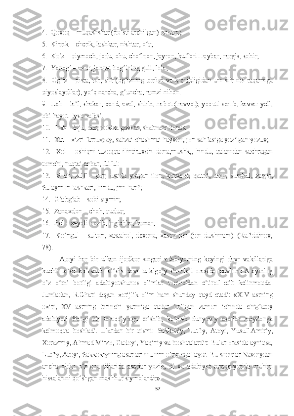 4.  Qovoq – muqashshar (po sti archilgan) bodom;ʻ
5.  Kiprik – cherik, lashkar, nishtar, o q;	
ʻ
6.  Ko z – qiymoch, jodu, ohu, cho lpon, jayron, kuffori Haybar, nargis, sohir;	
ʻ ʻ
7.  Yanog  – anor, jannat bog ining guli, lola;	
ʻ ʻ
8.   Og iz – pista, tor, sifr (og izning torligi va kichikligidan uni sifr-nol raqamiga	
ʻ ʻ
qiyoslaydilar), yo q narcha, g uncha, ramzi nihon.	
ʻ ʻ
9.   Lab – la l, shakar, qand, asal, shirin, nabot (navvot), yoquti serob, kavsar yeli,	
ʼ
obi hayot. Iyso nafasi.
10.  Tish – inju, dur, pokiza gavhar, shabnam donasi:
11.  Xat – xizri farruxpay, sabzai chashmai hayvon, jon sahfasiga yozilgan yozuv;
12.     Xol   –   oshiqni   tuzoqqa   ilintiruvchi   dona,mushk,,   hindu,   qalamdan   sachragan
tomchi, nuqtai anbar, fulful:
13.     Soch,   zulf   –   ganj   ustida   yotgan   ilon,   kamand,   qattol,   dom,   sumbul,   zanjir,
Sulaymon lashkari, hindu, jim harfi;
14.  G abg ab – sobi siymin;	
ʻ ʻ
15.  Zanaxdon – choh, quduq;
16.  Bel – xayoli nozik, ingichka, kamar;
17.     Ko ngul   –   sulton,   xastahol,   devona,   xasmi   jon   (jon   dushmani).   (Rafiddinov,	
ʻ
78).
Atoyi   har   bir   ulkan   ijodkor   singari   adabiyotning   keyingi   davr   vakillariga
kuchli   ta sir   ko rsatdi.   O sha   davr   turkigo y   shoirlari   orasida   mavlono   Atoyining
ʼ ʻ ʻ ʻ
o z   o rni   borligi   adabiyotshunos   olimlar   tomonidan   e tirof   etib   kelinmoqda.	
ʻ ʻ ʼ
Jumladan,   R.Chari   degan   xorijlik   olim   ham   shunday   qayd   etadi:   «XIV   asrning
oxiri,   XV   asrning   birinchi   yarmiga   qadar   bo lgan   zamon   ichinda   chig atoy	
ʻ ʻ
adabiyoti   Yangi   bir   taraqqiyotga   erishib,   ko plab   dunyoviy   asarlar   maydonga	
ʻ
kelmoqqa   boshladi.   Ulardan   bir   qismi:   Sakkokiy,   Lutfiy,   Atoyi,   Yusuf   Amiriy,
Xorazmiy, Ahmad Mirzo, Gadoyi, Yaqiniy va boshqalardir. Bular orasida ayniqsa,
Lutfiy, Atoyi, Sakkokiyning asarlari muhim o rin egallaydi. Bu shoirlar Navoiydan
ʻ
ancha   oldin   o z   ona   tillarida   asarlar   yozib,   til   va   adabiyot   taraqqiyotida   muhim	
ʻ
hissalarini qo shgan mashhur siymolardir».
ʻ
57 