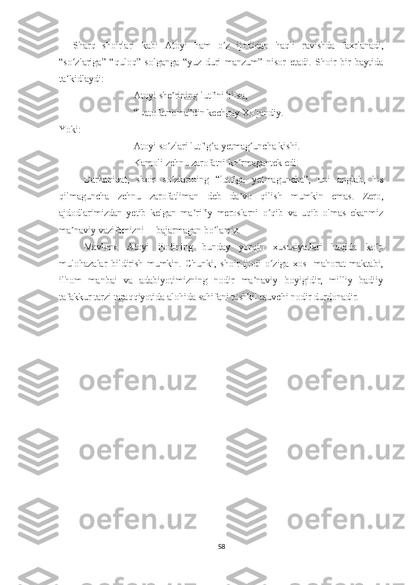     Sharq   shoirlari   kabi   Atoyi   ham   o z   ijodidan   haqli   ravishda   faxrlanadi,ʻ
“so zlariga”   “quloq”   solganga   “yuz   duri   manzum”   nisor   etadi.   Shoir   bir   baytida	
ʻ
ta kidlaydi:
ʼ
Atoyi she rining lutfini bilsa,	
ʼ
“Latofatnoma”din kechgay Xo jandiy.	
ʻ
Yoki:
Atoyi so zlari lutfig a yetmag uncha kishi.	
ʻ ʻ ʻ
Kamoli zehnu zarofatni ko rmagantek edi.	
ʻ
Darhaqiqat,   shoir   so zlarining   “lutfiga   yetmaguncha”,   uni   anglab,   his	
ʻ
qilmaguncha   zehnu   zarofatliman   deb   da vo   qilish   mumkin   emas.   Zero,	
ʼ
ajdodlarimizdan   yetib   kelgan   ma rifiy   meroslarni   o qib   va   uqib   olmas   ekanmiz	
ʼ ʻ
ma naviy vazifamizni     bajarmagan bo lamiz.	
ʼ ʻ
Mavlono   Atoyi   ijodining   bunday   yorqin   xususiyatlari   haqida   ko p	
ʻ
mulohazalar   bildirish   mumkin.   Chunki,   shoir   ijodi   o ziga   xos     mahorat   maktabi,	
ʻ
ilhom   manbai   va   adabiyotimizning   nodir   ma naviy   boyigidir,   milliy   badiiy	
ʼ
tafakkur tarzi taraqqiyotida alohida sahifani tashkil etuvchi nodir durdonadir.
58 