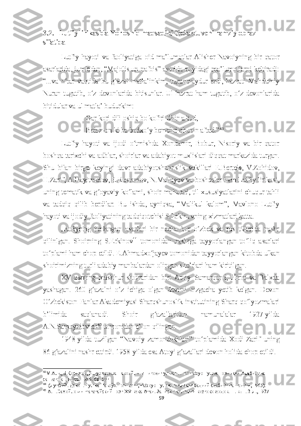 3.2.   Lutfiy lirikasida Yor oshiq maqsadini ifoda etuvchi ramziy obraz 
sifatida
Lutfiy   hayoti   va   faoliyatiga   oid   ma’lumotlar   Alisher   Navoiyning   bir   qator
asarlarida, jumladan, “Majolis un-nafois” asarida quyidagi ma’lumotlarni keltiradi:
“...va   o tar   vaqtida   bu   g azal   matla’inkim,   tuganmaydur   erdi,   hazrati   Mahdumiyʻ ʻ
Nuran   tugatib,   o z   devonlarida   bitisunlar.   Ul   hazrat   ham   tugatib,   o z   devonlarida	
ʻ ʻ
bitidular va ul matla’ budurkim:
Gar kori dili oshiq bo kofiri Chin aftod,
Beh z-on ki ba badxo y bemehri chunin aftad.”	
ʻ 43
Lutfiy   hayoti   va   ijodi   o tmishda   Xondamir,   Bobur,   Nisoriy   va   bir   qator	
ʻ
boshqa tarixchi va adblar, shoirlar va adabiyot muxlislari diqqat markazida turgan.
Shu   bilan   birga   keyingi   davr   adabiyotshunoslik   vakillari   E.Bertels,   V.Zohidov,
H.Zarif, A.Hayitmetov, E.Rustamov, N.Mallayev va boshqalar ham Lutfiy lirikasi,
uning tematik va g oyaviy ko lami, shoir mahorati, til xususiyatlarini chuqur tahli	
ʻ ʻ
va   tadqiq   qilib   berdilar.   Bu   ishda,   ayniqsa,   “Malikul   kalom”,   Mavlono   Lutfiy
hayoti va ijodiy faoliyatining tadqiqotchisi S.Erkinovning xizmatlari katta.
Lutfiyning   tanlangan   asarlari   bir   necha   bor   o zbek   va   rus   tillarida   nashr	
ʻ
qilinlgan.   Shoirning   S.Erkinov 44
  tomonidan   nashrga   tayyorlangan   to liq   asarlari	
ʻ
to plami ham chop etildi. E.Ahmadxo jayev tomonidan tayyorlangan kitobda ulkan	
ʻ ʻ
shoirimizning turli adabiy manbalardan olingan she’rlari ham kiritilgan.
XV   asrning   mashhur   shoiraridan   biri   Atoiy   Samarqand,   Hirot   va   Balxda
yashagan.   260   g azalni   o z   ichiga   olgan   devoni   bizgacha   yetib   kelgan.   Devon	
ʻ ʻ
O zbekiston Fanlar Akademiyasi Sharqshunoslik institutining Sharq qo lyozmalari	
ʻ ʻ
b’limida   saqlanadi.   Shoir   g azallaridan   namunalalar   1927-yilda	
ʻ
A.N.Samoyolovich 45
 tomonidan e’lon qilingan.  
1948- yilda   tuzilgan   “Navoiy   zamondoshlari”   to plamida   Xodi   Zarif   uning	
ʻ
86 g azalini nashr ettirdi. 1958-yilda esa Atoyi g azallari devon holida chop etildi.	
ʻ ʻ
43
М.Али, Б.Қосимов, Р.Нурматова Навоийнинг нигоҳи тушган... Т.: Ғафур Ғулом номидаги Адабиёт ва 
саньат нашриёти-1986. 68- бет 
44
 .(Лутфий. Девон. Гул ва Наврўз. Тошкент, Ғафоур Ғулом номидаги бадиий адабиёт нашриёти, 1965).
45
  А.Н.Самойлович  Чагатайский поэт Х V  века Атаи. Записки коллегии востоковеодов. П. вып. 2 Л., 1927
59 