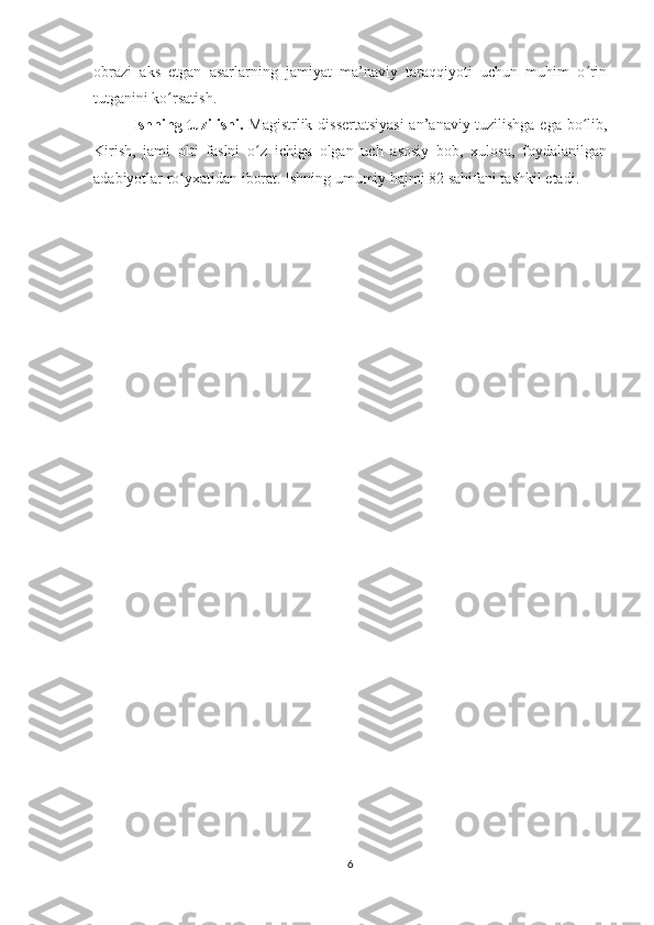 obrazi   aks   etgan   asarlarning   jamiyat   ma’naviy   taraqqiyoti   uchun   muhim   o rinʻ
tutganini ko rsatish.	
ʻ
Ishning tuzilishi.   Magistrlik dissertatsiyasi  an’anaviy tuzilishga ega bo lib,	
ʻ
Kirish,   jami   olti   faslni   o z   ichiga   olgan   uch   asosiy   bob,   xulosa,   foydalanilgan	
ʻ
adabiyotlar ro yxatidan iborat. Ishning umumiy hajmi 82 sahifani tashkil etadi.	
ʻ
6 