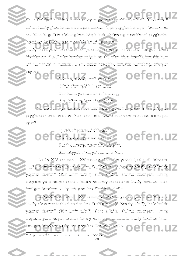 Shoir she’riyati haqida kengroq so z yuritgan tadqiqotchilardan biri E.Rustamov ʻ 46
bo ldi. Lutfiy g azallarida mashuqani tarixda o tgan payg ambarlarga o xshatish va	
ʻ ʻ ʻ ʻ ʻ
shu bilan birgalikda o zining ham ishq bobida chekayotgan azoblarini payg amlar	
ʻ ʻ
hayotidan kelib chiqib mengzash holatlari ustun turadi. 
Lutfiy   ruboiysida   mashuqaning   jamolini   dunyoda   go zallikda   tengsiz   shaxs	
ʻ
hisoblangan Yusuf bilan barobar qo yadi va shu bilan birga bevolik borasida ham	
ʻ
uni   kulminatsion   nuqtada,   u   shu   qadar   bevafolik   borasida   kamolotga   erishgan
deyiladi.  
Dilrabo, Yusuf jamoli sendadur,
Dilraboliqningki holi sendadur.
Umr kechtiyu meni bir so rmading,	
ʻ
Bevafoliqning kamoli sendadur.
Yana bir ruboiysida oshiq mashuqani kutishga va bunga sabr qilishga Ayyub
payg ambar   kabi   sabri   va   Nuh   umri   kabi   umr   kechirishga   ham   rozi   ekanligini	
ʻ
aytadi.
Ey, visoling davlati ahli futuh,
Zulfu yuzung yodidur oromi ruh.
Gar ilik tutsang, ravon tutqil, begim,
Sabri Ayyub o lsa, yo qtur umri Nuh.	
ʻ ʻ
“Lutfiy   XIV   asr   oxiri   –   XV   asrning   o rtalarida   yashab   ijod   qildi.   Mavlona	
ʻ
Lutfiy o z zamondoshlari orasida “malik ul-kalom” (A.Navoiy ta’rifi), “so z lutfida	
ʻ ʻ
yagonai   davron”   (Xondamir   ta’rifi)   shoir   sifatida   shuhrat   qozongan.   Uning
bizgacha   yetib   kelgan   asarlari   tarixiy   va   ilmiy   manbalarda   Lutfiy   taxallusi   bilan
berilgan. Mavlona Lutfiy turkiy va fors tillarida ijod qildi.
Lutfiy   XIV   asr   oxiri   –   XV   asrning   o rtalarida   yashab   ijod   qildi.   Mavlona	
ʻ
Lutfiy o z zamondoshlari orasida “malik ul-kalom” (A.Navoiy ta’rifi), “so z lutfida	
ʻ ʻ
yagonai   davron”   (Xondamir   ta’rifi)   shoir   sifatida   shuhrat   qozongan.   Uning
bizgacha   yetib   kelgan   asarlari   tarixiy   va   ilmiy   manbalarda   Lutfiy   taxallusi   bilan
berilgan. Mavlona Lutfiy turkiy va fors tillarida ijod qildi.
46
   Э.Рустамов  Ўзбекская поэзия  в  первой половине Х V   в ека.
60 