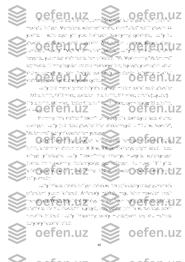 Shoirning ijodi erta boshlanib, umrining so nggi kunlarigacha ham ijod bilanʻ
mashg ul bo lgan. Manbalarda xabar berilishicha, shoir “uftad” radifli g azalni 99	
ʻ ʻ ʻ
yoshida   –   vafot   etgan   yili   yoza   boshlagan.   Navoiyning   aytishicha,   Lutfiy   bu
g azalni	
ʻ     uni   davom   ettirib   tugatishni   Abdurahmon   Jomiyga   vasiyat   qilgan.
Jumladan,   Navoiy   “Majolis   un-nafois”   asarida   Lutfiy   to g risida   ma’lumot	
ʻ ʻ
berganda, yuqoridagi she’r haqida ham to xtaladi. “Va Mavlononing “Zafarnoma”	
ʻ
tarjimasida 10 ming baytdan ortiqroq masnaviysi bor, bayozg a yozmog on uchun	
ʻ ʻ
shuhrat   tutmadi   va   lekin   forsiyda   qasidago y   ustodlardin   ko pining   mushkul	
ʻ ʻ
she’rlariga javob aytibtur va yaxshi aytibtur.”
Lutfiy ijodi merosi janrlar bo yicha quyidagi miqdori tashkil etadi: g azallar	
ʻ ʻ
– 372 ta bo lib, 4712 misra; qasidalar – 3 ta bo lib, 214 misra; to rtlik (tuyuqlar) –	
ʻ ʻ ʻ
115 ta bo lib, 460 misra; fardlar 60 ta bo ‘lib, 120 misra; ayrim baytlar 22 ta bo lib,	
ʻ ʻ
44 misra.
Shoirning   lirik   she’rlar   “Devon”i   uning   hayotlik   davridayoq   katta   shuhrat
qozongan.   Lutfiy   ijodi   faqat   g azallar   bilan   cheklanmaydi.   U   “Gul   va   Navro z”,	
ʻ ʻ
“Zafarnoma” kabi yirik asarlar ham yaratgan.
Lutfiy   “Devon”ining   nusxalari   ko p.Ularning   hammasi   qo lyozma   holida	
ʻ ʻ
bo lib,   ko chirilish   e’tibori   bilan   XIX   va   XX   asr   boshlariga   to g ri   keladi.   Faqat	
ʻ ʻ ʻ ʻ
so nggi   yillardagina   Lutfiy   “Devon”ining   Britaniya   muzeyida   saqlanayotgan
ʻ
boshqa   bir   nusxasining   fotokopiyasiga   ega   bo lingan.   Bu   nusxa   1511-yilda	
ʻ
ko chirilgan   va   shoir   “Devon”ining   boshqa   nusxalari   o rtasida   eng   nodir	
ʻ ʻ
qo lyozmadir.
ʻ
Lutfiy lirikada o zicha bo lgan o zbek va fors-tojik adabiyotidagi gumanistik	
ʻ ʻ ʻ
an’analarni   yuqori   ko taradi.   An’anaviy   mahbub,   may,   bahor   mavzulari   orqali
ʻ
insonga   xos   fikrlar,   hayollarni   aytishga   intiladi.   Inson   hayoti,   olijanob   tuyg ular	
ʻ
to g risida   o z   mulohazalarini   kuylaydi,   o rta   asrdagi   johillik   va   razolatga   qarshi	
ʻ ʻ ʻ ʻ
norozilik   bildiradi.   Lutfiy   lirikasining   asosiy   mundarijasini   ana   shu   ma’noda
dunyoviylik tashkil qiladi.
61 