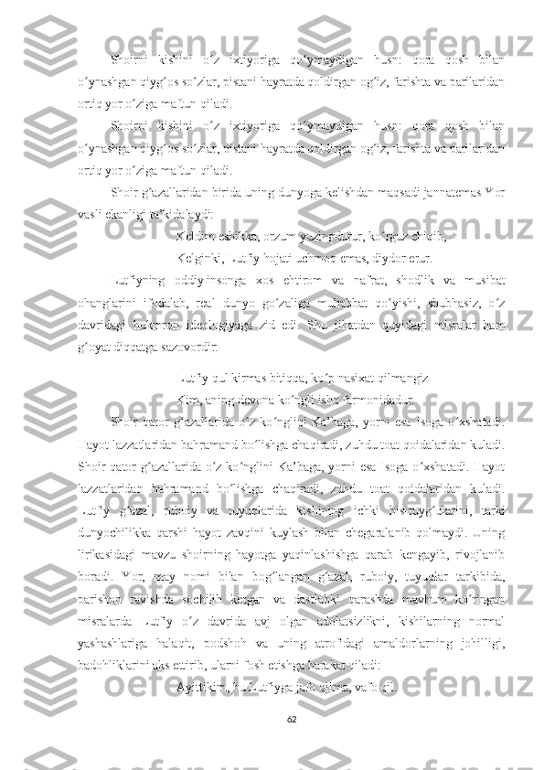 Shoirni   kishini   o z   ixtiyoriga   qo ymaydigan   husn:   qora   qosh   bilanʻ ʻ
o ynashgan qiyg os so zlar, pistani hayratda qoldirgan og iz, farishta va parilaridan	
ʻ ʻ ʻ ʻ
ortiq yor o ziga maftun qiladi.	
ʻ
Shoirni   kishini   o z   ixtiyoriga   qo ymaydigan   husn:   qora   qosh   bilan	
ʻ ʻ
o ynashgan qiyg os so zlar, pistani hayratda qoldirgan og iz, farishta va parilaridan	
ʻ ʻ ʻ ʻ
ortiq yor o ziga maftun qiladi.	
ʻ
Shoir g azallaridan birida uning dunyoga kelishdan maqsadi jannatemas Yor	
ʻ
vasli ekanligi ta’kidalaydi: 
Keldim eshikka, orzum yuzingdurur, ko rguz chiqib,	
ʻ
Kelginki, Lutfiy hojati uchmoq emas, diydor erur.
Lutfiyning   oddiy   insonga   xos   ehtirom   va   nafrat,   shodlik   va   musibat
ohanglarini   ifodalab,   real   dunyo   go zaliga   muhabbat   qo yishi,   shubhasiz,   o z	
ʻ ʻ ʻ
davridagi   hukmron   ideologiyaga   zid   edi.   Shu   jihatdan   quyidagi   misralar   ham
g oyat diqqatga sazovordir:	
ʻ
Lutfiy qul kirmas bitiqqa, ko p nasixat qilmangiz	
ʻ
Kim, aning devona ko ngli ishq farmonidadur.	
ʻ
Shoir   qator   g azallarida   o z   ko nglini   Ka’baga,   yorni   esa   Isoga   o xshatadi.	
ʻ ʻ ʻ ʻ
Hayot lazzatlaridan bahramand bo lishga chaqiradi, zuhdu toat qoidalaridan kuladi.	
ʻ
Shoir  qator  g azallarida o z ko nglini Ka’baga, yorni  esa Isoga o xshatadi.  Hayot	
ʻ ʻ ʻ ʻ
lazzatlaridan   bahramand   bo lishga   chaqiradi,   zuhdu   toat   qoidalaridan   kuladi.	
ʻ
Lutfiy   g azal,   ruboiy   va   tuyuqlarida   kishining   ichki   his-tuyg ularini,   tarki	
ʻ ʻ
dunyochilikka   qarshi   hayot   zavqini   kuylash   bilan   chegaralanib   qolmaydi.   Uning
lirikasidagi   mavzu   shoirning   hayotga   yaqinlashishga   qarab   kengayib,   rivojlanib
boradi.   Yor,   may   nomi   bilan   bog langan   g azal,   ruboiy,   tuyuqlar   tarkibida,	
ʻ ʻ
parishon   ravishda   sochilib   ketgan   va   dastlabki   qarashda   mavhum   ko ringan	
ʻ
misralarda   Lutfiy   o z   davrida   avj   olgan   adolatsizlikni,   kishilarning   normal	
ʻ
yashashlariga   halaqit,   podshoh   va   uning   atrofidagi   amaldorlarning   johilligi,
badohliklarini aks ettirib, ularni fosh etishga harakat qiladi:
Ayittikim, bu Lutfiyga jafo qilma, vafo qil.
62 