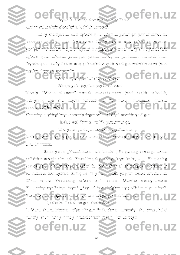 Aytur, ki bizning davrda ul rasm qolibdur.
kabi misralar shoir g azallarida ko plab uchraydi.ʻ ʻ
Lutfiy   she’riyatida   xalq   og zaki   ijodi   ta’sirida   yaratilgan   janrlar   borki,   bu	
ʻ
janrlardan   mahorat   bilan   foydalangan.   Lutfiy   ijodida   xalq   qo shiqlari   vaznida	
ʻ
yozilgan muhabbatnoma janri baytlari diqqatga sazovordir. Lutfiy she’riyatida xalq
og zaki   ijodi   ta’sirida   yaratilgan   janrlar   borki,   bu   janrlardan   mahorat   bilan	
ʻ
foydalangan. Lutfiy ijodida xalq qo shiqlari vaznida yozilgan muhabbatnoma janri	
ʻ
baytlari diqqatga sazovordir:
Meni og zing uchun shaydo qilibsen,	
ʻ
Menga yo q qayg uni paydo qilibsen.
ʻ ʻ
Navoiy   “Mezon   ul-avzon”   asarida   muhabbatnoma   janri   haqida   to xtalib,	
ʻ
Lutfiyning   ana   shu   baytini   keltiradi   va   “ul   hazaji   musaddasi   maqsur
bahridadur”deb aytadi.
Shoirning quyidagi bayt aruzvoriy degan xalq qo shig i vaznida yozilgan:	
ʻ ʻ
Davlati vasl iltimosi ne hikoyattur mango,
Ulki yoding birla jon bersam kifoyattur mango.
Lirik   qahramon   yorini   jonidan   aziz   tutmoqda.   U   mashuqani   xayoli   bilan   o lishni	
ʻ
afzal bilmoqda. 
                  Shoir   yorini   „Yusufi   husn"   deb   ta'riflab,   Ya'qubning   ahvoliga   tushib
qolishdan   xavotir   olmoqda.   Yusuf   haqidagi   rivoyatlarga   ko ra,   u   —   Ya'qubning	
ʻ
sevikli o g li. Akalari bunga hasad qilib, otasi oldidan aldab dalaga olib chiqadilar	
ʻ ʻ
va   quduqqa   tashlaydilar.   So ng   „Bo ri   yedi!"—   deb   yolg on   ovoza  	
ʻ ʻ ʻ tarqatadilar.
O g li   hajrida   Ya'qubning   ko zlari   ko r   bo ladi.   Mumtoz  	
ʻ ʻ ʻ ʻ ʻ adabiyotimizda
Ya'qubning   ayriliqdagi   hayoti   „Bayt   ul-hazan"   (g am   uyi)   sifatida   tilga   olinadi.	
ʻ
Yusuf tashlangan quduq esa, uning  husni tufayli yorishib turar edi. 
                     Ijodkorlar ijodida kelgan o xshashliklar:	
ʻ
1.   Mana   shu   tadqiqotda     tilga   olingan   ijodkorlarda   dunyoviy   ishq   emas,   balki
haqiqiy ishqni ham yonma-yon tarzda madh etish hollari uchraydi. 
63 