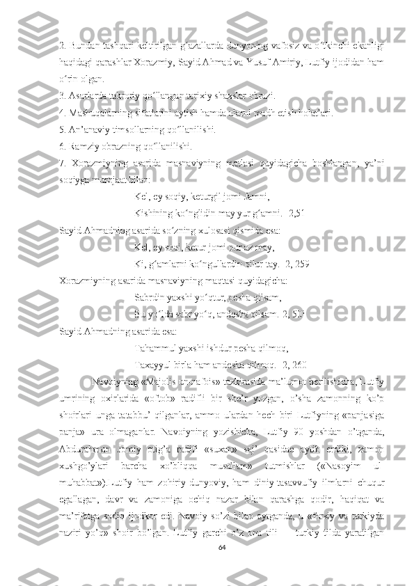 2. Bundan tashqari keltirilgan g azallarda dunyoning vafosiz va o tkinchi ekanligiʻ ʻ
haqidagi qarashlar Xorazmiy, Sayid Ahmad va Yusuf Amiriy, Lutfiy ijodidan ham
o rin olgan. 	
ʻ
3. Asarlarda takroriy qo llangan tarixiy shaxslar obrazi.	
ʻ
4. Mashuqalarning sifatlarini aytish hamda ularni madh etish holatlari. 
5. An’anaviy timsollarning qo llanilishi.	
ʻ
6. Ramziy obrazning qo llanilishi.	
ʻ
7.   Xorazmiyning   asarida   masnaviyning   matlasi   quyidagicha   boshlangan,   ya’ni
soqiyga murojaat bilan:
Kel, ey soqiy, keturgil jomi Jamni,
Kishining ko nglidin may yur g amni. [2,51]	
ʻ ʻ
Sayid Ahmadning asarida so zning xulosasi qismida esa:	
ʻ
Kel, ey soqi, ketur jomi pur az may,
Ki, g amlarni ko ngullardin qilur tay. [2, 259]	
ʻ ʻ
Xorazmiyning asarida masnaviyning maqtasi quyidagicha:
Sabrdin yaxshi yo qtur, pesha qilsam,	
ʻ
Bu yo lda sabr yo q, andesha qilsam.[2, 50]	
ʻ ʻ
Sayid Ahmadning asarida esa:
Tahammul yaxshi ishdur pesha qilmoq,
Taxayyul birla ham andesha qilmoq. [2, 260]
                     Navoiyning «Majolis un-nafois» tazkirasida ma’lumot berilishicha, Lutfiy
umrining   oxirlarida   «oftob»   radifli   bir   she’r   yozgan,   o’sha   zamonning   ko’p
shoirlari   unga   tatabbu’   qilganlar,   ammo   ulardan   hech   biri   Lutfiyning   «panjasiga
panja»   ura   olmaganlar.   Navoiyning   yozishicha,   Lutfiy   90   yoshdan   o’tganda,
Abdurahmon   Jomiy   otig’a   radifi   «suxan»   saj’   qasidae   aytib   erdiki,   zamon
xushgo’ylari   barcha   xo’bliqqa   musallam»   tutmishlar   («Nasoyim   ul-
muhabbat»).Lutfiy   ham   zohiriy-dunyoviy,   ham   diniy-tasavvufiy   ilmlarni   chuqur
egallagan,   davr   va   zamoniga   ochiq   nazar   bilan   qarashga   qodir,   haqiqat   va
ma’rifatga   sodiq   ijodkor   edi.   Navoiy   so’zi   bilan   aytganda,   u   «forsiy   va   turkiyda
naziri   yo’q»   shoir   bo’lgan.   Lutfiy   garchi   o’z   ona   tili   —   turkiy   tilda   yaratilgan
64 