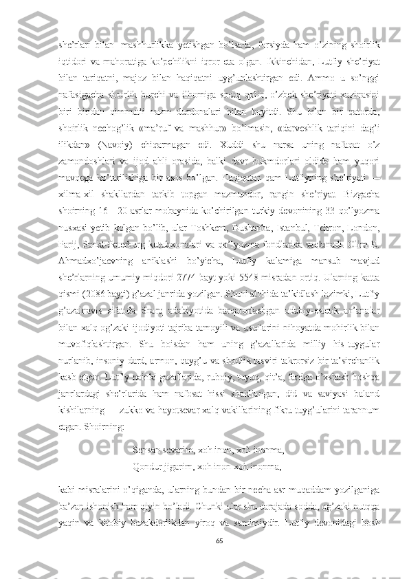 she’rlari   bilan       mashhurlikka   yetishgan   bo’lsada,   forsiyda   ham   o’zining   shoirlik
iqtidori   va   mahoratiga   ko’pchilikni   iqror   eta   olgan.   Ikkinchidan,   Lutfiy   she’riyat
bilan   tariqatni,   majoz   bilan   haqiqatni   uyg’unlashtirgan   edi.   Ammo   u   so’nggi
nafasigacha   shoirlik   burchi   va   ilhomiga   sodiq   qolib,   o’zbek   she’riyati   xazinasini
biri   biridan   qimmatli   nazm   durdonalari   bilan   boyitdi.   Shu   bilan   bir   qatorda,
shoirlik   nechog’lik   «ma’ruf   va   mashhur»   bo’lmasin,   «darveshlik   tariqini   dag’i
ilikdan»   (Navoiy)   chiqarmagan   edi.   Xuddi   shu   narsa   uning   nafaqat   o’z
zamondoshlari   va   ijod   ahli   orasida,   balki   davr   hukmdorlari   oldida   ham   yuqori
mavqega   ko’tarilishiga   bir   asos   bo’lgan.   Haqiqatan   qam   Lutfiyning   she’riyati   —
xilma-xil   shakllardan   tarkib   topgan   mazmundor,   rangin   she’riyat.   Bizgacha
shoirning   16—20-asrlar   mobaynida   ko’chirilgan   turkiy   devonining   33   qo’lyozma
nusxasi   yetib   kelgan   bo’lib,   ular   Toshkent,   Dushanba,   Istanbul,   Tehron,   London,
Parij,   Sankt-Peterburg   kutubxonalari   va   qo’lyozma   fondlarida   saqlanadi.   Olim   E.
Ahmadxo’jaevning   aniklashi   bo’yicha,   Lutfiy   kalamiga   mansub   mavjud
she’rlarning umumiy miqdori 2774 bayt yoki 5548 misradan ortiq. Ularning katta
qismi (2086 bayti) g’azal janrida yozilgan. Shuni alohida ta’kidlash lozimki, Lutfiy
g’azalnavis   sifatida   Sharq   adabiyotida   barqarorlashgan   adabiy-estetik   an’analar
bilan xalq og’zaki ijodiyoti tajriba tamoyili va usullarini nihoyatda mohirlik bilan
muvofiqlashtirgan.   Shu   boisdan   ham   uning   g’azallarida   milliy   his-tuygular
nurlanib, insoniy dard, armon, qayg’u va shodlik tasviri takrorsiz bir ta’sirchanlik
kasb etgan. Lutfiy nainki gazallarida, ruboiy, tuyuq, qit’a, fardga o’xshash boshqa
janrlardagi   she’rlarida   ham   nafosat   hissi   shakllangan,   did   va   saviyasi   baland
kishilarning — zukko va hayotsevar xalq vakillarining fikru tuyg’ularini tarannum
etgan. Shoirning:
Sensan sevarim, xoh inon, xoh inonma,
Qondur jigarim, xoh inon xoh inonma, —
kabi misralarini  o’qiganda, ularning bundan bir necha asr  muqaddam  yozilganiga
ba’zan ishonish ham qiyin bo’ladi. Chunki ular shu darajada sodda, og’zaki nutqqa
yaqin   va   kitobiy   bezakdorlikdan   yiroq   va   samimiydir.   Lutfiy   devonidagi   bosh
65 