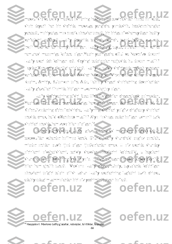 mavzu ishq va asosiy maqsad oshiqning hasbu holini tasvirlashdan iborat bo’lsada,
shoir   deyarli   har   bir   she’rida   mavzuga   yangicha   yondashib,   betakrorohanglar
yaratadi, mohiyatiga mos poetik obrazlar topadi, bir-biriga o’xshamaydigan badiiy
san’atlarni   qo’llaydi.   Lutfiy   devonida   tashbeh,   talmeh,   tazod,   iyhom,   xususan,
irsoli  masal san’ati  namoyon bo’lgan. Lutfiy ruboiy, tuyuq, qit’alarini ham san’at
namunasi   maqomiga   ko’tara   olgan.Yaqin-yaqingacha   «Gul   va   Navro’z»   dostoni
Lutfiy   asari   deb   kelingan   edi.   Keyingi   tadqiqotlar   natijasida   bu   doston   muallifi
Haydar Xorazmiy ekanligi aniqlandi. Lutfiy — turkiy she’riyatda maktab yaratgan
san’atkor.   Bu   ijod   maktabidan   Alisher   Navoiy   va   Mirzo   Bobur   saboq   olishgan.
Roqim,   Amiriy,   Sultonxon   to’ra   Ado,   Tabibiy   singari   shoirlarning   devonlaridan
Lutfiy g’azallari ilhomida bitilgan muxammaslar joy olgan.  
Lutfiy she’riyatining ta’siri faqat O’rta Osiyo bilan chegaralanib qolmasdan,
Yaqin   va   O’rta   Sharq   mamlakatlariga   ham   yetib   borgan.   Atoqli   turk   olimi   M.   F.
Ko’prulizodaning e’tirof  etishicha,  Lutfiyning she’rlari  yolg’iz chig’atoy shoirlari
orasida emas, balki «Xarobot» muallifi Ziyo Poshoga qadar bo’lgan usmonli  turk
shoirlari orasida ham zavq bilan o’qilgan. 47
 
Darhaqiqat,   Mavlono   Lutfiy     g azallarining   asl   mazmunini   anglash   uchunʻ
tasavvufdan   xabardor   bo lmoq   kerak.   Chunki   Lutfiy   shunchaki   qog oz   qoralab,	
ʻ ʻ
miqdor   ortidan   quvib   ijod   qilgan   ijodkorlardan   emas.   U   o z   asarida   shunday	
ʻ
o rinlarni   o xshatishlarni,   tarixiy   shaxslar   obrazlarini   keltiradiki,   u   baytlarni	
ʻ ʻ
shunchaki o qib ketishning imkoni yo q. Ijodkor qo lagan obrazlar tarixiy ekanligi	
ʻ ʻ ʻ
bilan   ham   ajralib   turadi.     Mavlono   Lutfiy   g azal,   ruboiy,   tuyuqlarda   keltirilgan	
ʻ
obrazlarni   to g ri   talqin   qilish   uchun   Lutfiy   asarlarining   lug atini   tuzib   chiqsa,	
ʻ ʻ ʻ
adabiyotdagi muammolardan biri o z yechimini topgan bo ladi.	
ʻ ʻ
47
 Haqqulov I. Mavlono Lutfiy g’azallar, ruboiylar, to’rtliklar, tuyuqlar 
66 