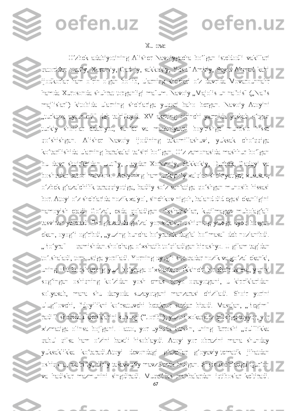 Xulosa
            O zbek   adabiyotining   Alisher   Navoiygacha   bo lgan   iste'dodli   vakillariʻ ʻ
qatoridan   Lutfiy,   Xoramiy,   Gadoiy,   sakkokiy,   Yusuf   Amiriy,   Sayid   Ahmad   kabi
ijodkorlar   ham   o rin   olgan   bo lib,   ularn	
ʻ ʻ ing   she'rlari   o z   davrida   Movarounnahr	ʻ
hamda Xurosonda shuhrat topganligi ma'lum.   Navoiy „Majolis un-nafois" („Nafis
majlislar")   kitobida   ularning   she'rlariga   yuqori   baho   bergan.   Navoiy   Atoyini
„turkona   aytur   edi"   deb   ta'riflaydi.   XV   asrning   birinchi   yarmida   yashab   o tgan	
ʻ
turkiy   shoirlar   adabiyot,   san at   va   madaniyatni   boyitishga   munosib   hissa	
ʼ
qo shishgan.   Alisher   Navoiy   ijodining   takomillashuvi,   yuksak   cho qqiga	
ʻ ʻ
ko tarilishida ularning barakalai ta siri bo lgan. O z zamonasida mashhur bo lgan
ʻ ʼ ʻ ʻ ʻ
bu   davr   shoirlaridan   Lutfiy,   Haydar   Xorazmiy,   Sakkokiy,   Durbek,   Gadoyi   va
boshqalar qatori mavlono   Atoyining ham turkigo y xalqlar she riyatiga, xususan,	
ʻ ʼ
o zbek   g azalchilik   taraqqiyotiga,   badiiy  so z   san atiga   qo shgan   munosib   hissasi	
ʻ ʻ ʻ ʼ ʻ
bor.   Atoyi o z she'rlarida nozik xa'yol, sinchkov nigoh, baland did egasi ekanligini	
ʻ
namoyish   etadi.   Go zal,   esda   qoladigan   o xshatishlar,   kutilmagan   mubolag ali	
ʻ ʻ ʻ
tasvirlar yaratadi. Bir  g azalida go zal  yor xokisor oshiqning yuziga oyoq bosgan	
ʻ ʻ
ekan,   oyog i  	
ʻ og ribdi, „yuzing buncha bo yradek dag al bo lmasa"  deb nozlanibdi.	ʻ ʻ ʻ ʻ
„Bo yra" — qamishdan.sholchaga o xshatib to qiladigan bir ashyo. 	
ʻ ʻ ʻ U gilam tagldan
to .shaladi, torn ustiga yopiladi. Yorning oyog i shu qadar nozik va go zal ekanki,	
ʻ ʻ ʻ
uning oldida oshiqning yuzi bo yraga o xsharkan. Ikkinchi bir she'rida esa, yorini	
ʻ ʻ
sog ingan   oshiqning   ko zidan   yosh   emas   daryo   oqayotgani,   u   kipriklaridan	
ʻ ʻ
sol.yasab,   mana   shu   daryoda   suzayotgani   manzarasi   chiziladi.   Shoir   yorini
ulug lovchi,   fidoyilikni   ko rsatuvchi   betakror   satrlar   bitadi.   Masalan,   „Begim"
ʻ ʻ
radifli she'ridau kipriklarini supurgi (“Jorib"), yuzini xokandoz qilishga tayyor, yor
xizmatiga   olinsa   bojlgani.   Hatto,   yor   uyoqda   tursиn,   uning   farroshi   „qul"likka
qabul   qilsa   ham   o zini   baxtli   hisoblaydi.   Atoyi   yor   obrazini   mana   shunday	
ʻ
yuksaklikka   ko taradi.Atoyi   devondagi   g azallar   g oyaviy-tematik   jihatdan	
ʻ ʻ ʻ
oshiqona, ma rifiy, diniy-tasavvufiy mavzularda bitilgan. Shoir she rlariga Qur on	
ʼ ʼ ʼ
va   hadislar   mazmunini   singdiradi.   Muqaddas   manbalardan   iqtiboslar   keltiradi.
67 