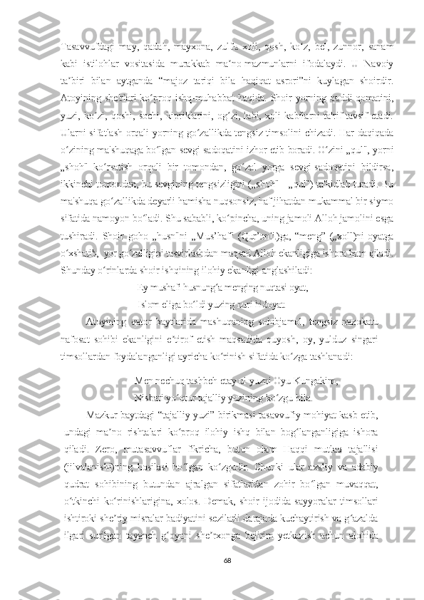 Tasavvufdagi   may,   qadah,   mayxona,   zulfu   xoll,   qosh,   ko z,   bel,   zunnor,   sanamʻ
kabi   istilohlar   vositasida   murakkab   ma no-mazmunlarni   ifodalaydi.   U   Navoiy	
ʼ
ta biri   bilan   aytganda   “majoz   tariqi   bila   haqiqat   asrori”ni   kuylagan   shoirdir.	
ʼ
Atoyining  she'rlari   ko proq  ishq-muhabbat  haqida.  Shoir   yorning  qaddi-qomatini,	
ʻ
yuzi,   ko zi,   qoshi,   sochi,   kipriklarini,   og zi,   labi,   xoli   kabilarni   ta'rif-tavsif   etadi.	
ʻ ʻ
Ularni sifatlash orqali yorning go zallikda tengsiz timsolini chizadi. Har daqiqada	
ʻ
o zining  	
ʻ ma'shuqaga bo lgan sevgi-sadoqatini izhor etib boradi. O zini „qul",  	ʻ ʻ yorni
„shoh"   ko rsatish   orqali   bir   tomondan,   go zal   yorga   sevgi-sadoqatini   bildirsa,	
ʻ ʻ
ikkinchi tomondan, bu sevgining tengsizligini („shoh"—„qul") ta'kidlab turadi. Bu
ma'shuqa go zallikda deyarli hamisha nuqsonsiz, haf jihatdan mukammal bir siymo
ʻ
sifatida namoyon bo ladi. Shu sababli, ko pincha, uning jamoli Alloh jamolini esga	
ʻ ʻ
tushiradi.   Shoir   goho   „husn"ni   „Mus ’ haf"   (Qur’on!'.)ga,   “meng”   („xol")ni   oyatga
o xshatib,  yor go zalligini 	
ʻ ʻ tasvirlashdan maqsad Alloh ekanligiga ishora ham qiladi.
Shunday  o rinlarda shoir ishqining ilohiy ekanligi anglashiladi:	
ʻ
Ey mushafi husnung a menging nuqtasi oyat, 	
ʻ
Islom eliga bo ldi yuzing nuri hidoyat.       	
ʻ
Atoyining   qator   baytlarida   mashuqaning   sohibjamol,   tengsiz   nazokatu
nafosat   sohibi   ekanligini   e tirof   etish   maqsadida   quyosh,   oy,   yulduz   singari	
ʼ
timsollardan foydalanganligi ayricha ko rinish sifatida ko zga tashlanadi:	
ʻ ʻ
     Men nechuq tashbeh etay ul yuzni Oyu Kungakim,
     Nisbati yo qtur tajalliy yuzining ko zgu bila.	
ʻ ʻ
Mazkur baytdagi “tajalliy yuzi” birikmasi tasavvufiy mohiyat kasb etib,
undagi   ma no   rishtalari   ko proq   ilohiy   ishq   bilan   bog langanligiga   ishora	
ʼ ʻ ʻ
qiladi.   Zero,   mutasavvuflar   fikricha,   butun   olam   Haqqi   mutlaq   tajallisi
(jilvalanishi)ning   hosilasi   bo lgan   ko zgudir.   Chunki   ular   azaliy   va   adabiy	
ʻ ʻ
qudrat   sohibining   butundan   ajralgan   sifatlaridan   zohir   bo lgan   muvaqqat,	
ʻ
o tkinchi   ko rinishlarigina,   xolos.   Demak,   shoir   ijodida   sayyoralar   timsollari	
ʻ ʻ
ishtiroki she riy misralar badiyatini sezilarli darajada kuchaytirish va g azalda	
ʼ ʻ
ilgari   surilgan   tayanch   g oyani   she rxonga   bejirim   yetkazish   uchun   alohida	
ʻ ʼ
68 