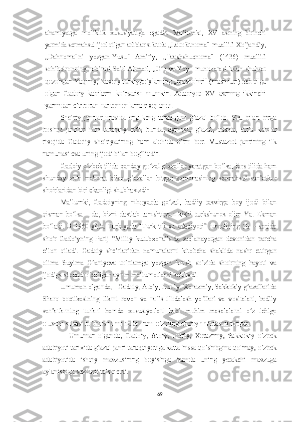 ahamiyatga   moliklik   xususiyatiga   egadir.   Ma’lumki,   XV   asrning   birinchi
yarmida sermahsul ijod qilgan adiblar sifatida  „Latofatnoma" muallifi Xo jandiy,ʻ
„Dahnoma"ni   yozgan-Yusuf   Amiriy,   „Taashshuqnoma"   (1436)   muallifi
sohibqironning nabirasi   Said Ahmad, ,,O q va Yoy" munozarasi bilan shuhrat	
ʻ
qozohgan Yaqiniy, Navoiy turkiygo ylarning „mashohiri" (mashhuri) deb 	
ʻ tilga
olgan   Gadoiy   kabilarni   ko rsatish   mumkin.  	
ʻ Adabiyot   XV   asrning   ikkinchi
yarmidan e’tiboran har tomonlama rivojlandi. 
She’riy   janrlar   orasida   eng   keng   tarqalgani   g azal   bo ldi.   Shu   bilan   birga	
ʻ ʻ
boshqa   janrlar   ham   taraqqiy   etdi,   bunda,   ayniqsa,   g azal,   qasida,   qit’a   kabilar	
ʻ
rivojida   Gadoiiy   she’riyatining   ham   alohida   o rni   bor.   Mustazod   janrining   ilk	
ʻ
namunasi esa uning ijodi bilan bog liqdir. 	
ʻ
Gadoiy o zbek tilida qanday go zal g azallar yaratgan bo lsa, fors tilida ham	
ʻ ʻ ʻ ʻ
shunday   zo r   mahorat   bilan   g azallar   bitgan   zamonasining   sermahsul   san’atkor	
ʻ ʻ
shoirlaridan biri ekanligi shubhasizdir.
  Ma’lumki,   Gadoiyning   nihoyatda   go zal,   badiiy   tasvirga   boy   ijodi   bilan	
ʻ
qisman   bo lsa   –   da,   bizni   dastlab   tanishtirgan   kishi   turkshunos   olim   Ya.   Ekman	
ʻ
bo ladi.   U   1960   yilda   Turkiyada   “Turk   tili   va   adabiyoti”   jurnalining   10   –   sonida	
ʻ
shoir   Gadoiyning   Parij   “Milliy   kutubxona”sida   saqlanayotgan   devonidan   parcha
e’lon   qiladi.   Gadoiy   she’rlaridan   namunalarni   kitobcha   shaklida   nashr   ettirgan
olima   Suyima   G aniyeva   to plamga   yozgan   kirish   so zida   shoirning   hayoti   va	
ʻ ʻ ʻ
ijodiga aloqador bo lgan ayrim ma’lumotlarni keltiradi.
ʻ  
          Umuman olganda,   Gadoiy, Atoiy, Lutfiy, Xorazmiy, Sakkokiy g azallarida	
ʻ
Sharq   poetikasining   fikrni   ravon   va   nafis   ifodalash   yo llari   va   vositalari,   badiiy	
ʻ
san’atlarning   turlari   hamda   xususiyatlari   kabi   muhim   masalalarni   o z   ichiga	
ʻ
oluvchi sohasi bo lmish ilmi bade’ ham o zining chiroyli ifodasini topgan.	
ʻ ʻ   
                Umuman   olganda,   Gadoiy,   Atoiy,   Lutfiy,   Xorazmiy,   Sakkokiy   o zbek	
ʻ
adabiyoti tarixida g azal janri taraqqiyotiga katta hissa qo shibgina qolmay, o zbek	
ʻ ʻ ʻ
adabiyotida   ishqiy   mavzusining   boyishiga   hamda   uning   yetakchi   mavzuga
aylanishiga sezilarli ta’sir etdi.
                      
69 