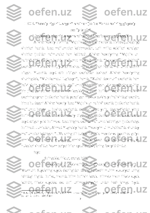 I BOB. “Navoiy nigohi tushgan”  shoirlar ijodida Yor obrazining g oyaviy-ʻ
badiiy talqini
1.1.  Navoiy nigohi tushgan shoirlar ijodi haqida umumiy tavsif
               Alisher Navoiy o zining “Majolis un-nafois” risolasida o zbek (turkigo y)	
ʻ ʻ ʻ
shoirlari   haqida   faqat   ma’lumotlar   keltirmasdan,   turli   millat   vakillari   sanalgan
shoirlar   ijodidan   na’munalar   ham   keltiradi.   Alisher   Navoiyning   “Majolis   un-
nafois”   (459   ijodkor   haqida   ma’lumot   mavjud)   hamda   “Nasoyim   ul-muhabbat”
asarida   44   o zbek   shoiri,   yuzlab   boshqa   millat   shoirlari   haqida   ma’lumot   keltirib	
ʻ
o tgan.   Yuqorida   qayd   etib   o tilgan   asarlardan   tashqari   Alisher   Navoiyning	
ʻ ʻ
shuningdek,   “Muhokamatul   lug atayn”,   hamda   “Xutbai   davonun”   asarlarida   ham	
ʻ
ba’zi shoir, yozuvchilar haqida   ma’lumotlar berib o tgan. Biz masalaning muhim	
ʻ
bir   jihatiga   e’tibor   qaratishimiz   kerakki,   u   ham   bo lsa   “Majolis   un-nafois”	
ʻ
asarining aynan ijodkorlar haqida yaratilgan maxsus tazkira yo nalishidagi asardir,	
ʻ
biroq bu degani Alisher Navoiy faqat “Majolis un-nafois” asarida ijodkorlar haqida
ma’lumot   bergan-u,   boshqa   asarlarida   esa   ma’lumot   yo q,   degan   fikrdan   yiroq	
ʻ
bo lmog imiz   kerak.   Alisher   Navoiy   tilga   olgan   ijodkorlar   bir   necha   asarlarida	
ʻ ʻ
qayd etilgan yoki bo lmasa faqat birgina asarida ma’lumot keltirilgan ijodkorlarga	
ʻ
bo linadi. Jumladan, Ahmad Yugnakiy haqida “Nasoyim ul-muhabbat”da shunday	
ʻ
ma’lumotlar keltirgan:  “...Va aning tili turk alfozi bila mavoiz va nasoihqa go yo	
ʻ
ermish.   Xeyli   elning   muqtadosi   ermish.   Balki   aksar   turk   usulida   hikmat   va
nuktalari shoe’dur. Nazm tariyqi bilan aytur ermish; aning favoyididindur. 
              Bayt:
                           So ngakka iliktur, eranga bilik.                                        	
ʻ
                           Biliksiz eran ul iliksiz so ngak...”	
ʻ 4
 (“Nasoyim ul-muhabbat”dan).
Mazmuni: Suyakning suyak ekanligidan dalolat beruvchi muhim xususiyati uning
ichidagi  iligida   bo lsa,  insonda bilim  bo lishi  kerak. Bilimsiz  inson  iliksiz suyak	
ʻ ʻ
kabidir,   iliksiz   suyakka   esa   qo l   urilmaydi,   ya’ni   undan   hech   kimga   foyda	
ʻ
4
 М.Али, Б.Қосимов, Р.Нурматова Навоийнинг нигоҳи тушган... Т.: Ғафур Ғулом номидаги Адабиёт ва 
саньат нашриёти-1986. 6-бет
7 