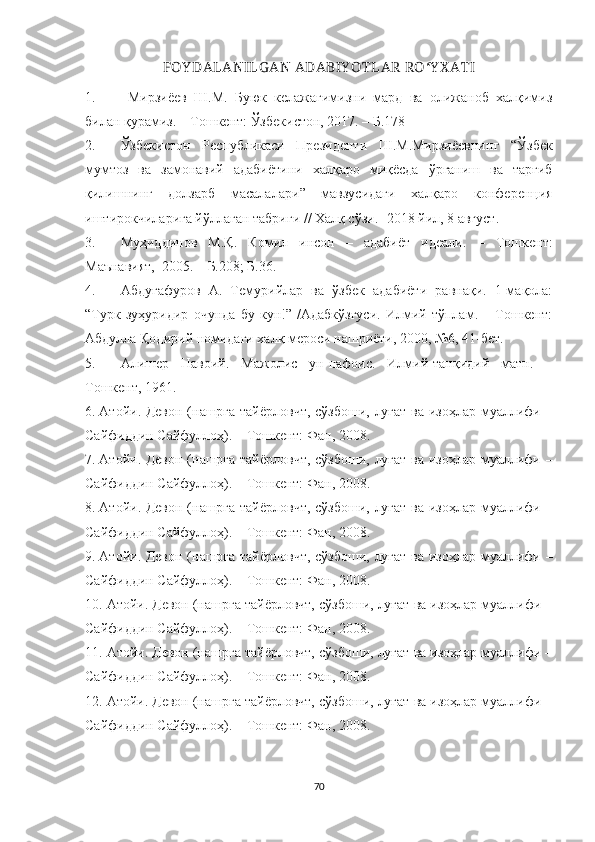 FOY DALANILG AN ADABIY O TLAR RO ʻ Y X ATI
1.   Мирзиёев   Ш.М.   Буюк   келажагимизни   мард   ва   олижаноб   халқимиз
билан қурамиз. – Тошкент: Ўзбекистон, 2017. – Б.178
2. Ўзбекистон   Республикаси   Президенти   Ш.М.Мирзиёевнинг   “ Ўзбек
мумтоз   ва   замонавий   адабиётини   халқаро   миқёсда   ўрганиш   ва   тарғиб
қилишнинг   долзарб   масалалари ”   мавзусидаги   халқаро   конференция
иштирокчиларига йўллаган табриги // Халқ сўзи.-  2018  йил , 8  август .
3. Муҳиддинов   М.Қ.   Комил   инсон   –   адабиёт   идеали.   –   Тошкент:
Маънавият,  2005.  – Б. 208 ; Б. 36.
4. Абдуғафуров   А.   Темурийлар   ва   ўзбек   адабиёти   равнақи.   1-мақола:
“Турк   зуҳуридир   очунда   бу   кун!”   /Адабкўзгуси.   Илмий   тўплам.   –   Тошкент:
Абдулла Қодирий номидаги халқ мероси нашриёти, 2000, №6, 41-бет.
5. Алишер   Навоий.   Мажолис   ун-нафоис.   Илмий-танқидий   матн.   –
Тошкент, 1961.
6. Атойи. Девон (нашрга тайёрловчт, сўзбоши, луғат ва изоҳлар муаллифи –
Сайфиддин Сайфуллоҳ). – Тошкент: Фан, 2008.
7. Атойи. Девон (нашрга тайёрловчт, сўзбоши, луғат ва изоҳлар муаллифи –
Сайфиддин Сайфуллоҳ). – Тошкент: Фан, 2008.
8. Атойи. Девон (нашрга тайёрловчт, сўзбоши, луғат ва изоҳлар муаллифи –
Сайфиддин Сайфуллоҳ). – Тошкент: Фан, 2008.
9. Атойи. Девон (нашрга тайёрловчт, сўзбоши, луғат ва изоҳлар муаллифи –
Сайфиддин Сайфуллоҳ). – Тошкент: Фан, 2008.
10. Атойи. Девон (нашрга тайёрловчт, сўзбоши, луғат ва изоҳлар муаллифи –
Сайфиддин Сайфуллоҳ). – Тошкент: Фан, 2008.
11. Атойи. Девон (нашрга тайёрловчт, сўзбоши, луғат ва изоҳлар муаллифи –
Сайфиддин Сайфуллоҳ). – Тошкент: Фан, 2008.
12. Атойи. Девон (нашрга тайёрловчт, сўзбоши, луғат ва изоҳлар муаллифи –
Сайфиддин Сайфуллоҳ). – Тошкент: Фан, 2008.
70 