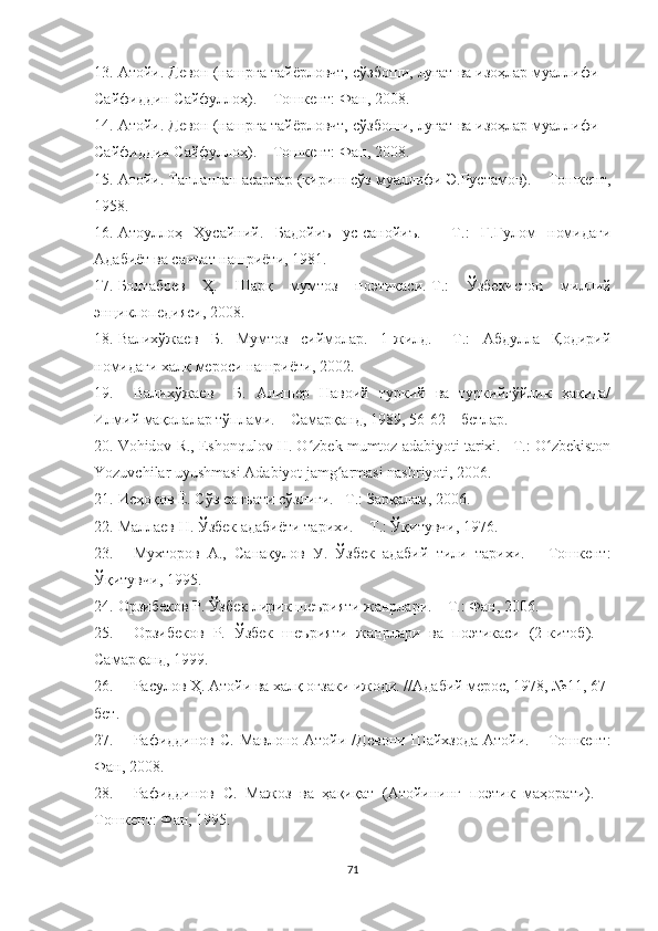 13. Атойи. Девон (нашрга тайёрловчт, сўзбоши, луғат ва изоҳлар муаллифи –
Сайфиддин Сайфуллоҳ). – Тошкент: Фан, 2008.
14. Атойи. Девон (нашрга тайёрловчт, сўзбоши, луғат ва изоҳлар муаллифи –
Сайфиддин Сайфуллоҳ). – Тошкент: Фан, 2008.
15. Атойи. Танланган асарлар (кириш сўз муаллифи Э.Рустамов). – Тошкент,
1958.
16. Атоуллоҳ   Ҳусайний.   Бадойиъ   ус-санойиъ.   –   Т.:   Ғ.Ғулом   номидаги
Адабиёт ва санъат нашриёти, 1981.
17. Болтабоев   Ҳ.   Шарқ   мумтоз   поэтикаси.-Т.:   Ўзбекистон   миллий
энциклопедияси, 2008.
18. Валихўжаев   Б.   Мумтоз   сиймолар.   1-жилд.   –Т.:   Абдулла   Қодирий
номидаги халқ мероси нашриёти, 2002. 
19. Валихўжаев     Б.   Алишер   Навоий   туркий   ва   туркийгўйлик   ҳақида/
Илмий мақолалар тўплами. – Самарқанд, 1989, 56-62 – бетлар.
20. Vohidov R., Eshonqulov H. O zbek mumtoz adabiyoti tarixi. –T.: O zbekistonʻ ʻ
Yozuvchilar uyushmasi Adabiyot jamg armasi nashriyoti, 2006.	
ʻ
21. Исҳоқов Ё. Сўз санъати сўзлиги. –Т.: Зарқалам, 2006.
22. Маллаев Н. Ўзбек адабиёти тарихи. – Т.: Ўқитувчи, 1976.
23. Мухторов   А.,   Санақулов   У.   Ўзбек   адабий   тили   тарихи.   –   Тошкент:
Ўқитувчи, 1995.
24. Орзибеков Р. Ўзбек лирик шеърияти жанрлари. – Т.: Фан, 2006. 
25. Орзибеков   Р.   Ўзбек   шеърияти   жанрлари   ва   поэтикаси   (2-китоб).   –
Самарқанд, 1999.
26. Расулов Ҳ. Атойи ва халқ оғзаки ижоди. //Адабий мерос, 1978, №11, 67-
бет.
27. Рафиддинов  С.  Мавлоно  Атойи  /Девони  Шайхзода  Атойи.  –  Тошкент:
Фан, 2008 .
28. Рафиддинов   С.   Мажоз   ва   ҳақиқат   (Атойининг   поэтик   маҳорати).   –
Тошкент: Фан, 1995.
71 