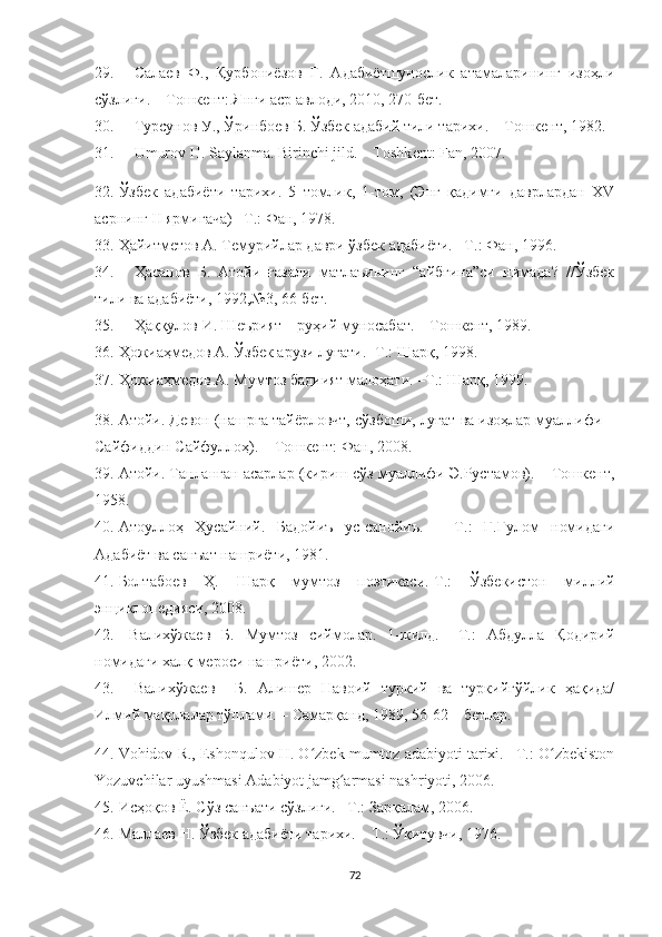 29. Салаев   Ф.,   Қурбониёзов   Г.   Адабиётшунослик   атамаларининг   изоҳли
сўзлиги. – Тошкент: Янги аср авлоди, 2010, 270-бет.
30. Турсунов У., Ўринбоев Б. Ўзбек адабий тили тарихи. – Тошкент, 1982.
31. Umurov H. Saylanma. Birinchi jild. – Toshk е nt: Fan, 2007.
32. Ўзбек   адабиёти   тарихи.   5   томлик,   1-том,   (Энг   қадимги   даврлардан   XV
асрнинг II ярмигача) –Т.: Фан, 1978.
33. Ҳайитметов А. Темурийлар даври ўзбек адабиёти. –Т.: Фан, 1996.
34. Ҳасанов   Б.   Атойи   ғазали   матлаъининг   “айбғина”си   нимада?   //Ўзбек
тили ва адабиёти, 1992,№3, 66-бет.
35. Ҳаққулов И. Шеърият – руҳий муносабат. – Тошкент, 1989.
36. Ҳожиаҳмедов А. Ўзбек арузи луғати. -Т.: Шарқ, 1998.
37. Ҳожиаҳмедов А. Мумтоз бадиият малоҳати. –Т.: Шарқ, 1999.
38. Атойи. Девон (нашрга тайёрловчт, сўзбоши, луғат ва изоҳлар муаллифи –
Сайфиддин Сайфуллоҳ). – Тошкент: Фан, 2008.
39. Атойи. Танланган асарлар (кириш сўз муаллифи Э.Рустамов). – Тошкент,
1958.
40. Атоуллоҳ   Ҳусайний.   Бадойиъ   ус-санойиъ.   –   Т.:   Ғ.Ғулом   номидаги
Адабиёт ва санъат нашриёти, 1981.
41. Болтабоев   Ҳ.   Шарқ   мумтоз   поэтикаси.-Т.:   Ўзбекистон   миллий
энциклопедияси, 2008.
42.   Валихўжаев   Б.   Мумтоз   сиймолар.   1-жилд.   –Т.:   Абдулла   Қодирий
номидаги халқ мероси нашриёти, 2002. 
43. Валихўжаев     Б.   Алишер   Навоий   туркий   ва   туркийгўйлик   ҳақида/
Илмий мақолалар тўплами. – Самарқанд, 1989, 56-62 – бетлар.
44. Vohidov R., Eshonqulov H. O zbek mumtoz adabiyoti tarixi. –T.: O zbekistonʻ ʻ
Yozuvchilar uyushmasi Adabiyot jamg armasi nashriyoti, 2006.	
ʻ
45. Исҳоқов Ё. Сўз санъати сўзлиги. –Т.: Зарқалам, 2006.
46. Маллаев Н. Ўзбек адабиёти тарихи. – Т.: Ўқитувчи, 1976.
72 