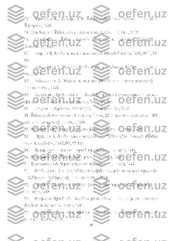 47. Мухторов   А.,   Санақулов   У.   Ўзбек   адабий   тили   тарихи.   –   Тошкент:
Ўқитувчи, 1995.
48. Орзибеков Р. Ўзбек лирик шеърияти жанрлари. – Т.: Фан, 2006. 
49. Орзибеков   Р.   Ўзбек   шеърияти   жанрлари   ва   поэтикаси   (2-китоб).   –
Самарқанд, 1999.
50. Расулов Ҳ. Атойи ва халқ оғзаки ижоди. //Адабий мерос, 1978, №11, 67-
бет.
51. Рафиддинов  С.  Мавлоно  Атойи  /Девони  Шайхзода  Атойи.  –  Тошкент:
Фан, 2008 .
52. Рафиддинов   С.   Мажоз   ва   ҳақиқат   (Атойининг   поэтик   маҳорати).   –
Тошкент: Фан, 1995.
53. Салаев   Ф.,   Қурбониёзов   Г.   Адабиётшунослик   атамаларининг   изоҳли
сўзлиги. – Тошкент: Янги аср авлоди, 2010, 270-бет.
54. Umurov H. Saylanma. Birinchi jild. – Toshk е nt: Fan, 2007.
55. Ўзбек   адабиёти   тарихи.   5   томлик,   1-том,   (Энг   қадимги   даврлардан   XV
асрнинг II ярмигача) –Т.: Фан, 1978.
56. Ҳайитметов А. Темурийлар даври ўзбек адабиёти. –Т.: Фан, 1996.
57.   Ҳасанов   Б.   Атойи   ғазали   матлаъининг   “айбғина”си   нимада?   //Ўзбек
тили ва адабиёти, 1992,№3, 66-бет.
58. Ҳаққулов И. Шеърият – руҳий муносабат. – Тошкент, 1989.
59. Ҳожиаҳмедов А. Ўзбек арузи луғати. -Т.: Шарқ, 1998.
60. Ҳожиаҳмедов А. Мумтоз бадиият малоҳати. –Т.: Шарқ, 1999.
61. Атойи. Девон (нашрга тайёрловчт, сўзбоши, луғат ва изоҳлар муаллифи
– Сайфиддин Сайфуллоҳ). – Тошкент: Фан, 2008.
62.   Атойи.   Танланган   асарлар   (кириш   сўз   муаллифи   Э.Рустамов).   –
Тошкент, 1958.
63. Атоуллоҳ   Ҳусайний.   Бадойиъ   ус-санойиъ.   –   Т.:   Ғ.Ғулом   номидаги
Адабиёт ва санъат нашриёти, 1981.
64. Болтабоев   Ҳ.   Шарқ   мумтоз   поэтикаси.-Т.:   Ўзбекистон   миллий
энциклопедияси, 2008.
73 