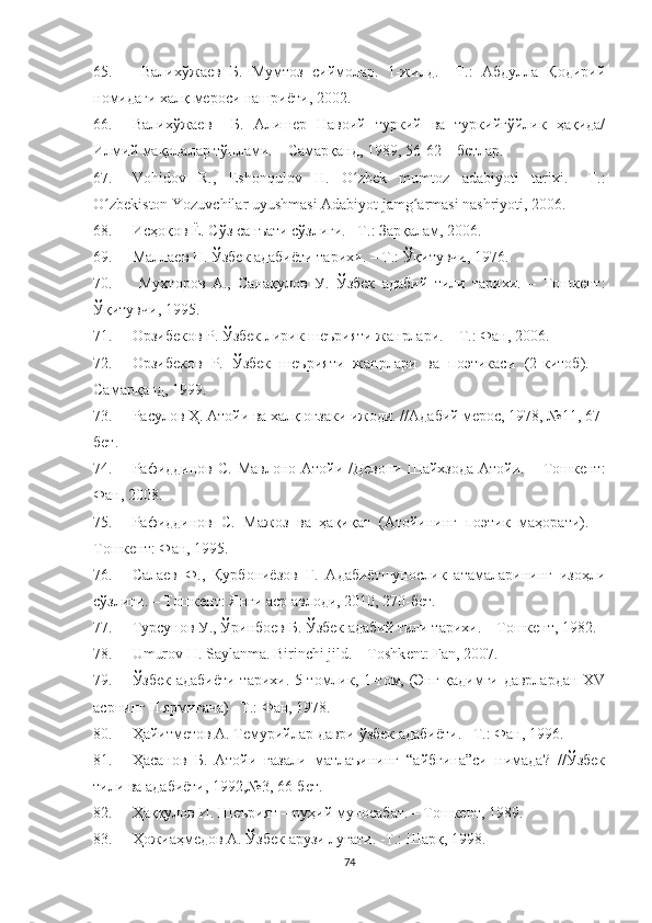 65.   Валихўжаев   Б.   Мумтоз   сиймолар.   1-жилд.   –Т.:   Абдулла   Қодирий
номидаги халқ мероси нашриёти, 2002. 
66. Валихўжаев     Б.   Алишер   Навоий   туркий   ва   туркийгўйлик   ҳақида/
Илмий мақолалар тўплами. – Самарқанд, 1989, 56-62 – бетлар.
67. Vohidov   R.,   Eshonqulov   H.   O zbek   mumtoz   adabiyoti   tarixi.   –T.:ʻ
O zbekiston Yozuvchilar uyushmasi Adabiyot jamg armasi nashriyoti, 2006.	
ʻ ʻ
68. Исҳоқов Ё. Сўз санъати сўзлиги. –Т.: Зарқалам, 2006.
69. Маллаев Н. Ўзбек адабиёти тарихи. – Т.: Ўқитувчи, 1976.
70.   Мухторов   А.,   Санақулов   У.   Ўзбек   адабий   тили   тарихи.   –   Тошкент:
Ўқитувчи, 1995.
71. Орзибеков Р. Ўзбек лирик шеърияти жанрлари. – Т.: Фан, 2006. 
72. Орзибеков   Р.   Ўзбек   шеърияти   жанрлари   ва   поэтикаси   (2-китоб).   –
Самарқанд, 1999.
73. Расулов Ҳ. Атойи ва халқ оғзаки ижоди. //Адабий мерос, 1978, №11, 67-
бет.
74. Рафиддинов  С.  Мавлоно  Атойи  /Девони  Шайхзода  Атойи.  –  Тошкент:
Фан, 2008 .
75. Рафиддинов   С.   Мажоз   ва   ҳақиқат   (Атойининг   поэтик   маҳорати).   –
Тошкент: Фан, 1995.
76. Салаев   Ф.,   Қурбониёзов   Г.   Адабиётшунослик   атамаларининг   изоҳли
сўзлиги. – Тошкент: Янги аср авлоди, 2010, 270-бет.
77. Турсунов У., Ўринбоев Б. Ўзбек адабий тили тарихи. – Тошкент, 1982.
78. Umurov H. Saylanma. Birinchi jild. – Toshk е nt: Fan, 2007.
79. Ўзбек адабиёти тарихи. 5 томлик, 1-том, (Энг қадимги даврлардан XV
асрнинг II ярмигача) –Т.: Фан, 1978.
80. Ҳайитметов А. Темурийлар даври ўзбек адабиёти. –Т.: Фан, 1996.
81. Ҳасанов   Б.   Атойи   ғазали   матлаъининг   “айбғина”си   нимада?   //Ўзбек
тили ва адабиёти, 1992,№3, 66-бет.
82. Ҳаққулов И. Шеърият – руҳий муносабат. – Тошкент, 1989.
83. Ҳожиаҳмедов А. Ўзбек арузи луғати. -Т.: Шарқ, 1998.
74 