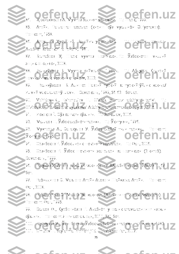 84. Ҳожиаҳмедов А. Мумтоз бадиият малоҳати. –Т.: Шарқ, 1999.
85. Атойи.   Танланган   асарлар   (кириш   сўз   муаллифи   Э.Рустамов).   –
Тошкент, 1958.
86. Атоуллоҳ   Ҳусайний.   Бадойиъ   ус-санойиъ.   –   Т.:   Ғ.Ғулом   номидаги
Адабиёт ва санъат нашриёти, 1981.
87. Болтабоев   Ҳ.   Шарқ   мумтоз   поэтикаси.-Т.:   Ўзбекистон   миллий
энциклопедияси, 2008.
8. Валихўжаев   Б.   Мумтоз   сиймолар.   1-жилд.   –Т.:   Абдулла   Қодирий
номидаги халқ мероси нашриёти, 2002.
89.   Валихўжаев     Б.   Алишер   Навоий   туркий   ва   туркийгўйлик   ҳақида/
Илмий мақолалар тўплами. – Самарқанд, 1989, 56-62 – бетлар.
90. Vohidov   R.,   Eshonqulov   H.   O zbek   mumtoz   adabiyoti   tarixi.   –T.:ʻ
O zbekiston Yozuvchilar uyushmasi Adabiyot jamg armasi nashriyoti, 2006.	
ʻ ʻ
91. Исҳоқов Ё. Сўз санъати сўзлиги. –Т.: Зарқалам, 2006.
92. Маллаев Н. Ўзбек адабиёти тарихи. – Т.: Ўқитувчи, 1976.
93. Мухторов   А.,   Санақулов   У.   Ўзбек   адабий   тили   тарихи.   –   Тошкент:
Ўқитувчи, 1995.
94. Орзибеков Р. Ўзбек лирик шеърияти жанрлари. – Т.: Фан, 2006. 
95. Орзибеков   Р.   Ўзбек   шеърияти   жанрлари   ва   поэтикаси   (2-китоб).   –
Самарқанд, 1999.
96. Расулов Ҳ. Атойи ва халқ оғзаки ижоди. //Адабий мерос, 1978, №11, 67-
бет.
97. Рафиддинов  С.  Мавлоно  Атойи  /Девони  Шайхзода  Атойи.  –  Тошкент:
Фан, 2008 .
98. Рафиддинов   С.   Мажоз   ва   ҳақиқат   (Атойининг   поэтик   маҳорати).   –
Тошкент: Фан, 1995.
99. Салаев   Ф.,   Қурбониёзов   Г.   Адабиётшунослик   атамаларининг   изоҳли
сўзлиги. – Тошкент: Янги аср авлоди, 2010, 270-бет.
100.   Турсунов У., Ўринбоев Б. Ўзбек адабий тили тарихи. – Тошкент, 1982.
101. Umurov H. Saylanma. Birinchi jild. – Toshk е nt: Fan, 2007.
75 