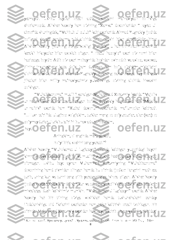 yetmaydi.   Ushbu   baytlar   orqali   adib   insonlarni   ma’naviyatli   bo lishgaʻ
chorlamoqda.   Alisher   Navoiy   ham   o zining   “Xamsa”   dostonlaridan   “Hayrat   ul-	
ʻ
abror”da shuningdek, “Mahbub ul-qulub” kabi asarlarida Ahmad Yugnakiy ijodida
bo lgani   singari   pandnoma   ruhi   alohida   o rin   tutishi   bilan   qimmatlidir,   biroq	
ʻ ʻ
Alisher   Navoiy   ijodining   o ziga   xosligi   shundaki,   u   har   bir   holatni   dostonida	
ʻ
kerakli   hikoyatlar   bilan   asoslab   o tgan.   “Hibatul   haqoyiq”   asari   o z   nomi   bilan	
ʻ ʻ
haqiqatga boydir. Adib o z asari mobaynida boshdan oxir odob va axloq, saxovat,	
ʻ
tilning   insonga   eng   katta   do st   ham   dushman   ham   bo la   olishi   mumkinligini	
ʻ ʻ
alohida   ta’kidlab   o tadi.   Ahmad   Yugnakiy   ijodining   pandnomaga   boy   bo lgan	
ʻ ʻ
jihatlari   bilan   milliy   ma’naviyatimiz   yuksalishiga   o zining   alohida   hissasini	
ʻ
qo shgan. 	
ʻ
                “Muhabbatnoma” muallifi sanalgan Muhammad Xorazmiy haqida “Majolis
un-nafois”   asarida   ma’lumot   berilgan   bo lsa,   Sakkokiy   haqida   esa   ham   “Majolis	
ʻ
un-nafois”   asarida   ham   “Xutbai   davonun”   asarlarida   ma’lumotlar   keltiradi.
“...Husn   ta’rifida   ulug roq   xolg akim,   turklar   meng   ot   qo yupturlar,   alar   (sart)   ot	
ʻ ʻ ʻ
qo ymaydurlar. Turk bu ta’rifni bu nav ado qilibdurkim,	
ʻ
Bayt:          
Aningkim, ol enginda meng yaratti,
Bo yi birla sochini teng yaratti.”	
ʻ 5
  
Alisher   Navoiy   “Muhokamat-ul   lug atayn”   asarida   keltirgan   yuqoridagi   baytni	
ʻ
kimning qaysi asaridan olganligi va muallifi xususida hech qanday ma’lumot aytib
o tmagan.   Ushbu   bayt   aynan   Muhammad   Xorazmiyning   “Muhabbatnoma”	
ʻ
dostonining hamd qismidan  olingan  hamda bu o rinda ijodkor  Tangrini  madh eta	
ʻ
turib,   uning   kun   va   tunni   teng   qilib   yaratganligiga   ishora   qilgan.   Alisher   Navoiy
ijodiga nazar tashlasak unda ham kun va tunning yaratilishiga oid bo lgan betakror	
ʻ
misralarga   duch   kelishimiz   mumkin.   “Muhokamat   ul-lug atayn”   asarida   Alisher	
ʻ
Navoiy   har   bir   tilning   o ziga   xosliklari   hamda   tushunchalarni   qanday	
ʻ
ifodalanishiga   oid   fikrlarini   asarlardan   namunalar   keltirish   orqali   izohlagan.   Bir
o rinda  Muhammad Xorazmiy asaridan ham bayt keltirib o tgan va uni tarkibidagi	
ʻ ʻ
5
 Алишер Навоий. Муҳокаматул луғатайн. Мукаммал асарлар тўплами 14-том Тошкент 1967- йил, 112-бет
8 